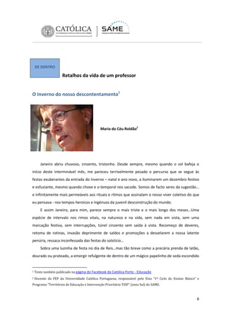 DE DENTRO

Retalhos da vida de um professor
O Inverno do nosso descontentamento1

Maria do Céu Roldão2

Janeiro abriu chuvoso, cinzento, tristonho. Desde sempre, mesmo quando o sol bafeja o
início deste interminável mês, me pareceu terrivelmente pesado o percurso que se segue às
festas exuberantes da entrada do Inverno – natal e ano novo, a iluminarem um dezembro festivo
e esfuziante, mesmo quando chove e o temporal nos sacode. Somos de facto seres da sugestão…
e infinitamente mais permeáveis aos rituais e ritmos que assinalam o nosso viver coletivo do que
eu pensava - nos tempos heroicos e ingénuos da juvenil desconstrução do mundo.
E assim Janeiro, para mim, parece sempre o mais triste e o mais longo dos meses…Uma
espécie de intervalo nos rimos vitais, na natureza e na vida, sem nada em vista, sem uma
marcação festiva, sem interrupções, túnel cinzento sem saída à vista. Recomeço de deveres,
retoma de rotinas, invasão deprimente de saldos e promoções a desvelarem a nossa latente
penúria, ressaca inconfessada das festas do solstício…
Sobra uma luzinha de festa no dia de Reis…mas tão breve como a precária prenda de latão,
dourado ou prateado, a emergir refulgente de dentro de um mágico papelinho de seda escondido

1

Texto também publicado na página do Facebook da Católica Porto - Educação

2

Docente da FEP da Universidade Católica Portuguesa, responsável pelo Eixo “1º Ciclo do Ensino Básico” e

Programa “Territórios de Educação e Intervenção Prioritária TEIP” (zona Sul) do SAME.

6

 