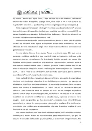 no bolo-rei... Mesmo essa agora banida, a bem da nova moral sem metafísica, centrada na
obsessão da saúde e da segurança…(George Orwell, deves voltar…e ver ao vivo quanto o teu
magistral 1984 foi certeiro…e quanto se foi já bem mais longe no pesadelo que antecipaste…).
Sinto-me pois confrontada com este longo “ inverno do nosso descontentamento”, tomando
de empréstimo a metáfora que John Steinbeck usou para titular o seu último romance (1961), por
sua vez inspirado numa passagem do Ricardo III de Shakespeare: “Now is the winter of our
discontent made glorious summer by this son of York”.
Inverno igual a tantos outros, simbolizados nos muitos janeiros da minha vida, fechados na
sua falta de horizontes, numa espécie de inquietante dúvida acerca do retorno da cor e da
vitalidade, das flores e dos dias mais longos e mais claros. Pausa inquietante no rolar dos dias que
gostamos de ver renovados.
Inverno todavia diferente desses outros. Porque o sentimento deste 2014 que começa
extravasa a metáfora, transborda o ciclo natural…E instala-se, inquietante, ainda que o não
queiramos, como um retrato bastante fiel deste janeiro simbólico que está a ser a nossa vida,
fechada e sem horizontes, amordaçada neste estado de caos construído e manejado, a que se
tem chamado eufemisticamente “crise”. A narrativa que nos é sistematicamente injectada por
todos os meios e com a frequência máxima – não vá alguém distrair-se e pensar que a vida não é
assim…. – faz de “crise” a sua palavra-chave. Bem escolhida, reconheça-se, porque facilmente
assumida como “natural”…mas profundamente inexacta.
Crise, explica Erik Erikson na sua teoria do desenvolvimento psicossocial, é um período de
confronto entre tendências antagónicas de um indivíduo em crescimento - por exemplo, na
adolescência, o confronto segurança-autonomia - de que resulta um salto em frente, um passo
adiante num processo de desenvolvimento. Ou Thomas Kuhn, na sua “História das revoluções
científicas (1962) quando se refere aos períodos de “crise” de um paradigma de produção
científica comum tempo de convulsões profundas, resultantes de um desajuste de um esquema
estabilizado de pensamento científico face a situações novas, originando a busca de novas
soluções – e com isso gerando o que Kuhn chamou de “ períodos de ciência extraordinária”, de
que resultará, na maioria dos casos, um novo e mais complexo paradigma. Crise-conflito, crisecrescimento, crise- reação criativa a novos desafios, crise-lugar de alquimia geradora de novas
formas de ser, de agir, ou de pensar.
Não estamos pois numa crise. Antes somos alvo de um jogo de xadrez económico-financeiro,
invisível para a maioria de nós, por isso incombatível pelos meios tradicionais, que gera um
conjunto de convulsões e dificuldades que, na superfície, se parecem com uma genuína crise. Mas
7

 