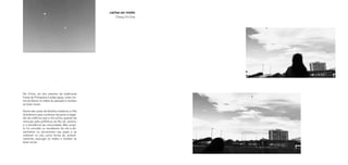 Na China, um dos eventos da tradicional
Festa da Primavera é soltar pipas, como for-
ma de liberar os males do passado e receber
as boas novas.
Numa das aulas de Desilha visitamos a Vila
Autódromo para conhecer de perto a tragé-
dia da violência que a vila sofreu quando da
remoção pela prefeitura do Rio de Janeiro,
e a resistência da comunidade. Meu proje-
to foi convidar os moradores da vila a de-
senharem ou escreverem nas pipas e as
soltarem no céu, como forma de, simboli-
camente, expurgar os males e receber as
boas novas.
cartas ao vento
Chang Chi Chai
 