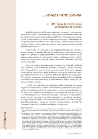 2. MARCOS INSTITUCIONAIS2


                                                                   2.1. Um breve histórico sobre
                                                                          a Educação do Campo

                        No âmbito das políticas públicas para a educação, pensava-se - e muitos pensam
                 ainda - que o problema a ser resolvido para a educação das populações que vivem fora
                 das cidades decorria apenas da localização geográﬁca das escolas e da baixa densidade
                 populacional nas regiões rurais. Isso implicava, entre outras coisas, a necessidade de se-
                 rem percorridas grandes distâncias entre casa e escola e o atendimento de um número
                 reduzido de alunos, com conseqüências diretas nos gastos para a manutenção do então
                 denominado ensino rural.

                         Paralelamente, o modelo escravocrata utilizado por Portugal para colonizar o
                 Brasil e, mais tarde, os adotados pelos próprios brasileiros para a colonização do interior
                 do país - de exploração brutal pelos proprietários de terra dos trabalhadores rurais, aos
                 quais eram sistematicamente negados direitos sociais e trabalhistas - geraram um forte
                 preconceito em relação aos povos que vivem e trabalham no campo, bem como uma
                 enorme dívida social.

                        Ao mesmo tempo, a suposição de que o conhecimento “universal”, produzido
                 pelo mundo dito civilizado deveria ser estendido – ou imposto - a todos, de acordo
                 com a “capacidade” de cada um, serviu para escamotear o direito a uma educação
                 contextualizada, promotora do acesso à cidadania e aos bens econômicos e sociais,
                 que respeitasse os modos de viver, pensar e produzir dos diferentes povos do campo.
                 Ao invés disso, se ofereceu, a uma pequena parcela da população rural, uma educação
                 instrumental, reduzida ao atendimento de necessidades educacionais elementares e ao
                 treinamento de mão-de-obra.

                         Em 1932, foi lançado o Manifesto dos Pioneiros da Educação Nova3, que buscava
                 diagnosticar e sugerir rumos às políticas públicas de educação e preconizava a organiza-
                 ção de uma escola democrática, que proporcionasse as mesmas oportunidades para to-
                 dos e que, sobre a base de uma cultura geral comum, possibilitasse especializações para
                 as atividades de preferência intelectual (humanidades e ciências) ou de preponderância
                 anual e mecânica (cursos de caráter técnico) agrupadas em: extração de matérias-pri-
                 mas - agricultura, minas e pesca; elaboração de matérias-primas - indústria; distribuição
                 de produtos elaborados - transportes e comércio. Nessa proposta, as demandas do
                 campo e da cidade eram igualmente consideradas e contempladas.

                 2 Esta seção do Caderno Temático foi baseada no Relatório da Conselheira Edla de Araújo Lira Soares, que funda-
                   menta as Diretrizes Operacionais para a Educação Básica nas Escolas do Campo, aprovado em 4 de dezembro de
                   2001.
Anotações




                 3 Escola Nova é um dos nomes dados a um movimento de renovação do ensino que foi especialmente forte na Euro-
                   pa, nos Estados Unidos e no Brasil, na primeira metade do século XX. Os primeiros grandes inspiradores do movi-
                   mento foram o escritor Jean-Jacques Rousseau e os pedagogos Heinrich Pestalozzi e Freidrich Fröebel. No Brasil, as
                   idéias da Escola Nova foram introduzidas já em 1882 por Rui Barbosa e ganharam especial força com a divulgação
                   do Manifesto dos Pioneiros da Educação Nova, de 1932, quando foi apresentada uma das idéias estruturais do
                   movimento: as escolas deviam deixar de ser meros locais de transmissão de conhecimentos e tornar-se pequenas
                   comunidades, onde houvesse maior preocupação em entender e adaptar-se a cada criança do que em encaixar
                   todas no mesmo molde. O documento foi assinado por: Fernando de Azevedo, Afrânio Peixoto, A. de Sampaio
                   Doria, Anísio Spinola Teixeira, M. Bergstrom Lourenço Filho, Roquette Pinto, J. G. Frota Pessoa, Julio de Mesquita
                   Filho, Raul Briquet, Mario Casassanta, C. Delgado de Carvalho, A. Ferreira de Almeida Jr., J. P. Fontenelle, Roldão
                   Lopes de Barros, Noemy M. da Silveira, Hermes Lima, Attilio Vivacqua, Francisco Venâncio Filho, Paulo Maranhão,
                   Cecília Meirelles, Edgar Sussekind de Mendonça, Armanda Álvaro Alberto, Garcia de Rezende, Nóbrega da Cunha,
                   Paschoal Lemme e Raul Gomes.


            10                                                                                            CADERNOS SECAD
 