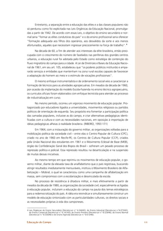 Entretanto, a separação entre a educação das elites e a das classes populares não
só perdurou como foi explicitada nas Leis Orgânicas da Educação Nacional, promulga-
das a partir de 1942. De acordo com essas Leis, o objetivo do ensino secundário e nor-
mal seria “formar as elites condutoras do país” e o do ensino proﬁssional seria oferecer
“formação adequada aos ﬁlhos dos operários, aos desvalidos da sorte e aos menos
afortunados, aqueles que necessitam ingressar precocemente na força de trabalho”. 4

       Na década de 60, a ﬁm de atender aos interesses da elite brasileira, então preo-
cupada com o crescimento do número de favelados nas periferias dos grandes centros
urbanos, a educação rural foi adotada pelo Estado como estratégia de contenção do
ﬂuxo migratório do campo para a cidade. A Lei de Diretrizes e Bases da Educação Nacio-
nal de 1961, em seu art. 105, estabeleceu que “os poderes públicos instituirão e ampa-
rarão serviços e entidades que mantenham na zona rural escolas capazes de favorecer
a adaptação do homem ao meio e o estímulo de vocações proﬁssionais”.

      O mesmo enfoque instrumentalista e de ordenamento social veio a caracterizar a
formação de técnicos para as atividades agropecuárias. Em meados da década de 1960,
por ocasião da implantação do modelo Escola-Fazenda no ensino técnico agropecuário,
os currículos oﬁciais foram elaborados com enfoque tecnicista para atender ao processo
de industrialização em curso.

        No mesmo período, ocorreu um vigoroso movimento de educação popular. Pro-
tagonizado por educadores ligados a universidades, movimentos religiosos ou partidos
políticos de orientação de esquerda. Seu propósito era fomentar a participação política
das camadas populares, inclusive as do campo, e criar alternativas pedagógicas identi-
ﬁcadas com a cultura e com as necessidades nacionais, em oposição à importação de
idéias pedagógicas alheias à realidade brasileira. (RIBEIRO, 1993:171)

       Em 1964, com a instauração do governo militar, as organizações voltadas para a
mobilização política da sociedade civil – entre elas o Centro Popular de Cultura (CPC),
criado no ano de 1960 em Recife-PE; os Centros de Cultura Popular (CCP), criados
pela União Nacional dos estudantes em 1961 e o Movimento Eclesial de Base (MEB),
órgão da Confederação Geral dos Bispos do Brasil – sofreram um pesado processo de
repressão política e policial. Essa repressão resultou na desarticulação e na suspensão
de muitas dessas iniciativas.

       Ao mesmo tempo em que reprimiu os movimentos de educação popular, o go-
verno militar, diante da elevada taxa de analfabetismo que o país registrava, buscando
atingir resultados imediatamente mensuráveis, instituiu o Movimento Brasileiro de Alfa-
betização – Mobral, o qual se caracterizou como uma campanha de alfabetização em
massa, sem compromisso com a escolarização e desvinculada da escola.
       No processo de resistência à ditadura militar, e mais efetivamente a partir de
meados da década de 1980, as organizações da sociedade civil, especialmente as ligadas
à educação popular, incluíram a educação do campo na pauta dos temas estratégicos
para a redemocratização do país. A idéia era reivindicar e simultaneamente construir um
modelo de educação sintonizado com as particularidades culturais, os direitos sociais e
as necessidades próprias à vida dos camponeses.


4 Leis Orgânicas do Ensino Secundário (Decreto-Lei n.º 4.244/42), do Ensino Industrial (Decreto-Lei n.º4.073/42);
  do Ensino Comercial (Decreto-Lei n.º 6.141/43); do Ensino Primário (Decreto-Lei n.º 8.529/46), do Ensino Normal
  (Decreto-Lei n.º 8.530/46) e do Ensino Agrícola (Decreto-Lei n.º 9.613/46).


Educação do Campo                                                                                                   11
 