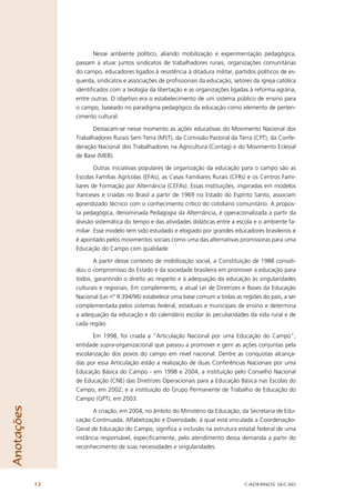 Nesse ambiente político, aliando mobilização e experimentação pedagógica,
                 passam a atuar juntos sindicatos de trabalhadores rurais, organizações comunitárias
                 do campo, educadores ligados à resistência à ditadura militar, partidos políticos de es-
                 querda, sindicatos e associações de proﬁssionais da educação, setores da igreja católica
                 identiﬁcados com a teologia da libertação e as organizações ligadas à reforma agrária,
                 entre outras. O objetivo era o estabelecimento de um sistema público de ensino para
                 o campo, baseado no paradigma pedagógico da educação como elemento de perten-
                 cimento cultural.

                       Destacam-se nesse momento as ações educativas do Movimento Nacional dos
                 Trabalhadores Rurais Sem Terra (MST), da Comissão Pastoral da Terra (CPT), da Confe-
                 deração Nacional dos Trabalhadores na Agricultura (Contag) e do Movimento Eclesial
                 de Base (MEB).

                         Outras iniciativas populares de organização da educação para o campo são as
                 Escolas Famílias Agrícolas (EFAs), as Casas Familiares Rurais (CFRs) e os Centros Fami-
                 liares de Formação por Alternância (CEFAs). Essas instituições, inspiradas em modelos
                 franceses e criadas no Brasil a partir de 1969 no Estado do Espírito Santo, associam
                 aprendizado técnico com o conhecimento crítico do cotidiano comunitário. A propos-
                 ta pedagógica, denominada Pedagogia da Alternância, é operacionalizada a partir da
                 divisão sistemática do tempo e das atividades didáticas entre a escola e o ambiente fa-
                 miliar. Esse modelo tem sido estudado e elogiado por grandes educadores brasileiros e
                 é apontado pelos movimentos sociais como uma das alternativas promissoras para uma
                 Educação do Campo com qualidade.

                        A partir desse contexto de mobilização social, a Constituição de 1988 consoli-
                 dou o compromisso do Estado e da sociedade brasileira em promover a educação para
                 todos, garantindo o direito ao respeito e à adequação da educação às singularidades
                 culturais e regionais. Em complemento, a atual Lei de Diretrizes e Bases da Educação
                 Nacional (Lei n° 9.394/96) estabelece uma base comum a todas as regiões do país, a ser
                 complementada pelos sistemas federal, estaduais e municipais de ensino e determina
                 a adequação da educação e do calendário escolar às peculiaridades da vida rural e de
                 cada região.

                        Em 1998, foi criada a “Articulação Nacional por uma Educação do Campo”,
                 entidade supra-organizacional que passou a promover e gerir as ações conjuntas pela
                 escolarização dos povos do campo em nível nacional. Dentre as conquistas alcança-
                 das por essa Articulação estão a realização de duas Conferências Nacionais por uma
                 Educação Básica do Campo - em 1998 e 2004, a instituição pelo Conselho Nacional
                 de Educação (CNE) das Diretrizes Operacionais para a Educação Básica nas Escolas do
                 Campo, em 2002; e a instituição do Grupo Permanente de Trabalho de Educação do
                 Campo (GPT), em 2003.
Anotações




                        A criação, em 2004, no âmbito do Ministério da Educação, da Secretaria de Edu-
                 cação Continuada, Alfabetização e Diversidade, à qual está vinculada a Coordenação-
                 Geral de Educação do Campo, signiﬁca a inclusão na estrutura estatal federal de uma
                 instância responsável, especiﬁcamente, pelo atendimento dessa demanda a partir do
                 reconhecimento de suas necessidades e singularidades.




            12                                                                      CADERNOS SECAD
 