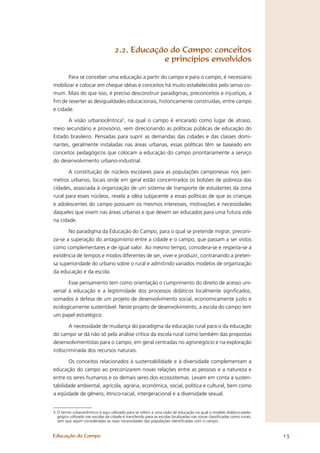 2.2. Educação do Campo: conceitos
                                                e princípios envolvidos

       Para se conceber uma educação a partir do campo e para o campo, é necessário
mobilizar e colocar em cheque idéias e conceitos há muito estabelecidos pelo senso co-
mum. Mais do que isso, é preciso desconstruir paradigmas, preconceitos e injustiças, a
ﬁm de reverter as desigualdades educacionais, historicamente construídas, entre campo
e cidade.

      A visão urbanocêntrica5, na qual o campo é encarado como lugar de atraso,
meio secundário e provisório, vem direcionando as políticas públicas de educação do
Estado brasileiro. Pensadas para suprir as demandas das cidades e das classes domi-
nantes, geralmente instaladas nas áreas urbanas, essas políticas têm se baseado em
conceitos pedagógicos que colocam a educação do campo prioritariamente a serviço
do desenvolvimento urbano-industrial.

         A constituição de núcleos escolares para as populações camponesas nos perí-
metros urbanos, locais onde em geral estão concentrados os bolsões de pobreza das
cidades, associada à organização de um sistema de transporte de estudantes da zona
rural para esses núcleos, revela a idéia subjacente a essas políticas de que as crianças
e adolescentes do campo possuem os mesmos interesses, motivações e necessidades
daqueles que vivem nas áreas urbanas e que devem ser educados para uma futura vida
na cidade.

       No paradigma da Educação do Campo, para o qual se pretende migrar, preconi-
za-se a superação do antagonismo entre a cidade e o campo, que passam a ser vistos
como complementares e de igual valor. Ao mesmo tempo, considera-se e respeita-se a
existência de tempos e modos diferentes de ser, viver e produzir, contrariando a preten-
sa superioridade do urbano sobre o rural e admitindo variados modelos de organização
da educação e da escola.

       Esse pensamento tem como orientação o cumprimento do direito de acesso uni-
versal à educação e a legitimidade dos processos didáticos localmente signiﬁcados,
somados à defesa de um projeto de desenvolvimento social, economicamente justo e
ecologicamente sustentável. Neste projeto de desenvolvimento, a escola do campo tem
um papel estratégico.

        A necessidade de mudança do paradigma da educação rural para o da educação
do campo se dá não só pela análise crítica da escola rural como também das propostas
desenvolvimentistas para o campo, em geral centradas no agronegócio e na exploração
indiscriminada dos recursos naturais.

       Os conceitos relacionados à sustentabilidade e à diversidade complementam a
educação do campo ao preconizarem novas relações entre as pessoas e a natureza e
entre os seres humanos e os demais seres dos ecossistemas. Levam em conta a susten-
tabilidade ambiental, agrícola, agrária, econômica, social, política e cultural, bem como
a eqüidade de gênero, étnico-racial, intergeracional e a diversidade sexual.


5 O termo urbanocêntrico é aqui utilizado para se referir a uma visão de educação na qual o modelo didático-peda-
  gógico utilizado nas escolas da cidade é transferido para as escolas localizadas nas zonas classiﬁcadas como rurais,
  sem que sejam consideradas as reais necessidades das populações identiﬁcadas com o campo.


Educação do Campo                                                                                                        13
 
