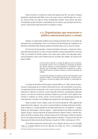 Nesse contexto, as escolas do campo são aquelas que têm sua sede no espaço
                 geográﬁco classiﬁcado pelo IBGE como rural, assim como as identiﬁcadas com o cam-
                 po, mesmo tendo sua sede em áreas consideradas urbanas. Essas últimas são assim
                 consideradas porque atendem a populações de municípios cuja produção econômica,
                 social e cultural está majoritariamente vinculada ao campo.



                                                     2.3. Organizações que marcaram a
                                                      política educacional para o campo

                        Mapear as organizações públicas que ao longo da história têm se incumbido da
                 educação para as populações rurais é um exercício de identiﬁcação de intenções e ex-
                 pectativas colocadas pelos diversos governos brasileiros para com o povo do campo.

                        No início do século passado, o Governo brasileiro estimulou a criação de institui-
                 ções educativas patronais no meio rural para atender crianças (especialmente meninos)
                 órfãs ou oriundas de famílias pobres, sem meios para custear uma educação proﬁs-
                 sional satisfatória, assim como meninos-de-rua oriundos das cidades. De acordo com
                 Boeira (2006)

                                                    O ensino prático agrícola e a criação de agências como os patrona-
                                                    tos agrícolas serviam como um paliativo na relocação da pobreza
                                                    dos centros urbanos na primeira República. Inicialmente rurais e
                                                    agrícolas, por necessidade e também por conveniência, os patro-
                                                    natos destinavam-se a prestar assistência à infância desvalida das
                                                    cidades.

                                                    Os patronatos estavam vinculados ao Serviço de Povoamento, este
                                                    inserido no MAIC6. O Patronato Agrícola assumiu o binômio trans-
                                                    formação e controle do espaço rural inseridos na colonização es-
                                                    tatal.

                         A criação do Ministério da Educação e Saúde Pública, em 1930, apesar de apon-
                 tar para a organização de um sistema nacional de ensino, não contemplou uma estrutu-
                 ra organizacional para a educação rural, a qual continuou subordinada ao Ministério da
                 Agricultura, Indústria e Comércio. A partir daquele momento, a população camponesa
                 passou a ser alvo de campanhas educativas dispersas que tinham como objetivo ﬁxar
                 homens e mulheres no campo, sendo o ensino primário e o aprendizado agrícola de
                 nível elementar incluídos nas estratégias dos projetos de colonização agrária.

                         Nesse contexto, foram criadas, a partir do ﬁnal da década de 1950, agências de
                 desenvolvimento regional - tais como a Superintendência do Desenvolvimento do Nor-
                 deste (Sudene) e a Superintendência do Desenvolvimento do Sul (Sudesul) - e órgãos
                 federais de colonização e reforma agrária - Superintendência da Política da Reforma
                 Agrária (Supra), Instituto Nacional de Desenvolvimento Agrário (Inda) e Instituto Bra-
Anotações




                 sileiro de Reforma Agrária (Ibra), Instituto Nacional de Colonização e Reforma Agrária
                 (Incra). Das ações educativas desses órgãos podemos destacar o Programa Intensivo de
                 Preparação de Mão-de-obra Rural (Pipmoa), iniciado em 1963 e retomado em 1972.

                       No âmbito do Ministério da Educação, com o objetivo de reunir em um só órgão
                 todas as unidades federais de ensino agrícola, foi criada, em 1973, a Coordenação
                 6 O autor se refere ao então Ministério da Agricultura Indústria e Comércio.


            14                                                                                  CADERNOS SECAD
 