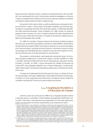 Nacional de Ensino Agrícola (Coagri), vinculada ao então Departamento de Ensino Mé-
dio. Essa coordenação tinha como função prestar assistência pedagógica e ﬁnanceira
a todos os estabelecimentos federais de ensino técnico agrícola e adotava uma política
centralizada e padronizada para todas as regiões do país.

        No período ﬁnal do regime militar, as políticas públicas para a educação do cam-
po continuaram a seguir a mesma lógica dos projetos integrados que somavam assis-
tencialismo7 e preparação elementar de mão-de-obra agrícola. A elaboração pelo MEC
do II Plano Setorial de Educação, Cultura e Desporto, em 1980, resultou na criação de
programas dessa natureza, tais como o Programa Nacional de Ações Sócioeducativas
e Culturais para o Meio Rural (Pronasec) e o Programa de Extensão e Melhoria para o
Meio Rural do Nordeste (Edurural-NE).

       Em 1998, foi instituído o Programa Nacional de Educação da Reforma Agrária
(Pronera) junto ao Ministério Extraordinário da Política Fundiária (MEPF), hoje Ministério
de Desenvolvimento Agrário (MDA). Este programa representa uma parceria estratégica
entre Governo Federal, instituições de ensino superior e movimentos sociais do campo
para elevação de escolaridade de jovens e adultos em áreas de reforma agrária e forma-
ção de professores para as escolas localizadas em assentamentos.

       Para ampliar e institucionalizar a participação dos movimentos sociais na formu-
lação de políticas públicas para o campo foram criados, no âmbito do MDA, em 1999,
o Conselho Nacional de Desenvolvimento Rural Sustentável para Agricultura Familiar
(Condraf); e do MEC, em 2003, o Grupo Permanente de Trabalho de Educação do
Campo (GPT). Esses colegiados trabalham com o Governo Federal para a institucionali-
zação, disseminação e enraizamento das políticas públicas para a Educação do Campo,
entre outras.

       A criação da Coordenação-Geral de Educação do Campo, no âmbito da Secre-
taria de Educação Continuada, Alfabetização e Diversidade do Ministério da Educação,
é também um marco organizacional que demonstra a vontade do Governo Federal de
consolidar a Educação do Campo como política pública permanente.



                                                      2.4. A Legislação Brasileira e
                                                             a Educação do Campo

      Somente a partir da Constituição de 1988 foi que a legislação brasileira relativa
à educação passou a contemplar as especiﬁcidades das populações identiﬁcadas com
o campo. Antes disso, a educação para essas populações foi mencionada apenas para
propor uma educação instrumental, assistencialista ou de ordenamento social.8
7 O termo assistencialismo é aqui utilizado em contraponto à assistência social. Segundo Marcos Rolim, “Na As-
  sistência Social, procura-se garantir àqueles que se encontram em situação de fragilidade as condições para que
  alcancem os seus direitos, a começar pelo direito ao amparo. Parte-se do princípio que os segmentos desfavoreci-
  dos são igualmente titulares de direitos e que esses direitos lhes têm sido sonegados. [...] Já o assistencialismo, ao
  praticar a atenção às populações desfavorecidas, oferece a própria atenção como uma ‘ajuda’, vale dizer: insinua,
  em uma relação pública, os parâmetros de retribuição de favor que caracterizam as relações na esfera privada. É
  pelo valor da ‘gratidão’ que os assistidos se vinculam ao titular das ações de caráter assistencialista. O que se perde
  aqui é a noção elementar de que tais populações possuem o direito ao amparo e que, portanto, toda iniciativa
  pública, voltada ao tema da assistência caracteriza dever do Estado”. (ROLIM, Marcos. Crônicas. Assistência Social
  e Assistencialismo. Disponível em: http://www.rolin.com.br/cronic5.htm. Acesso em: 25/01/2007.)
8 Considera-se como instrumental as iniciativas educacionais nas quais o ensino se restringe ao necessário para
  a vida cotidiana e para realização de tarefas laborais simples; assistencialista, aquelas que possuem conotação
  ﬁlantrópica, nas quais a responsabilidade do Estado para com a oferta de educação em áreas rurais é transferida
  para a iniciativa privada em troca de incentivos ﬁscais; e, de ordenamento social, aquelas em que o Estado utiliza a


Educação do Campo                                                                                                           15
 
