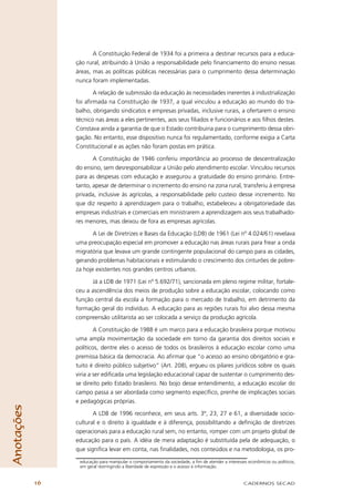A Constituição Federal de 1934 foi a primeira a destinar recursos para a educa-
                 ção rural, atribuindo à União a responsabilidade pelo ﬁnanciamento do ensino nessas
                 áreas, mas as políticas públicas necessárias para o cumprimento dessa determinação
                 nunca foram implementadas.

                        A relação de submissão da educação às necessidades inerentes à industrialização
                 foi aﬁrmada na Constituição de 1937, a qual vinculou a educação ao mundo do tra-
                 balho, obrigando sindicatos e empresas privadas, inclusive rurais, a ofertarem o ensino
                 técnico nas áreas a eles pertinentes, aos seus ﬁliados e funcionários e aos ﬁlhos destes.
                 Constava ainda a garantia de que o Estado contribuiria para o cumprimento dessa obri-
                 gação. No entanto, esse dispositivo nunca foi regulamentado, conforme exigia a Carta
                 Constitucional e as ações não foram postas em prática.

                        A Constituição de 1946 conferiu importância ao processo de descentralização
                 do ensino, sem desresponsabilizar a União pelo atendimento escolar. Vinculou recursos
                 para as despesas com educação e assegurou a gratuidade do ensino primário. Entre-
                 tanto, apesar de determinar o incremento do ensino na zona rural, transferiu à empresa
                 privada, inclusive às agrícolas, a responsabilidade pelo custeio desse incremento. No
                 que diz respeito à aprendizagem para o trabalho, estabeleceu a obrigatoriedade das
                 empresas industriais e comerciais em ministrarem a aprendizagem aos seus trabalhado-
                 res menores, mas deixou de fora as empresas agrícolas.

                        A Lei de Diretrizes e Bases da Educação (LDB) de 1961 (Lei nº 4.024/61) revelava
                 uma preocupação especial em promover a educação nas áreas rurais para frear a onda
                 migratória que levava um grande contingente populacional do campo para as cidades,
                 gerando problemas habitacionais e estimulando o crescimento dos cinturões de pobre-
                 za hoje existentes nos grandes centros urbanos.

                       Já a LDB de 1971 (Lei nº 5.692/71), sancionada em pleno regime militar, fortale-
                 ceu a ascendência dos meios de produção sobre a educação escolar, colocando como
                 função central da escola a formação para o mercado de trabalho, em detrimento da
                 formação geral do indivíduo. A educação para as regiões rurais foi alvo dessa mesma
                 compreensão utilitarista ao ser colocada a serviço da produção agrícola.

                         A Constituição de 1988 é um marco para a educação brasileira porque motivou
                 uma ampla movimentação da sociedade em torno da garantia dos direitos sociais e
                 políticos, dentre eles o acesso de todos os brasileiros à educação escolar como uma
                 premissa básica da democracia. Ao aﬁrmar que “o acesso ao ensino obrigatório e gra-
                 tuito é direito público subjetivo” (Art. 208), ergueu os pilares jurídicos sobre os quais
                 viria a ser ediﬁcada uma legislação educacional capaz de sustentar o cumprimento des-
                 se direito pelo Estado brasileiro. No bojo desse entendimento, a educação escolar do
                 campo passa a ser abordada como segmento especíﬁco, prenhe de implicações sociais
                 e pedagógicas próprias.
Anotações




                        A LDB de 1996 reconhece, em seus arts. 3º, 23, 27 e 61, a diversidade socio-
                 cultural e o direito à igualdade e à diferença, possibilitando a deﬁnição de diretrizes
                 operacionais para a educação rural sem, no entanto, romper com um projeto global de
                 educação para o país. A idéia de mera adaptação é substituída pela de adequação, o
                 que signiﬁca levar em conta, nas ﬁnalidades, nos conteúdos e na metodologia, os pro-

                  educação para manipular o comportamento da sociedade, a ﬁm de atender a interesses econômicos ou políticos,
                  em geral restringindo a liberdade de expressão e o acesso à informação.


            16                                                                                     CADERNOS SECAD
 