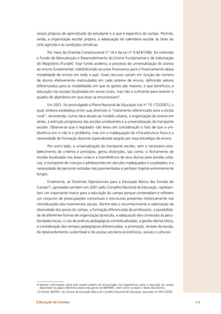 cessos próprios de aprendizado do estudante e o que é especíﬁco do campo. Permite,
ainda, a organização escolar própria, a adequação do calendário escolar às fases do
ciclo agrícola e às condições climáticas.

       Por meio da Emenda Constitucional nº 14 e da Lei nº 9.424/1996, foi instituído
o Fundo de Manutenção e Desenvolvimento do Ensino Fundamental e de Valorização
do Magistério (Fundef). Esse fundo acelerou o processo de universalização do acesso
ao ensino fundamental, redistribuindo recursos ﬁnanceiros para o ﬁnanciamento dessa
modalidade de ensino em todo o país. Esses recursos variam em função do número
de alunos efetivamente matriculados em cada sistema de ensino, deﬁnindo valores
diferenciados para as modalidades em que os gastos são maiores, o que beneﬁciou a
educação nas escolas localizadas em zonas rurais, mas não o suﬁciente para reverter o
quadro de abandono em que estas se encontravam9.

        Em 2001, foi promulgado o Plano Nacional de Educação (Lei nº 10.172/2001), o
qual, embora estabeleça entre suas diretrizes o “tratamento diferenciado para a escola
rural”, recomenda, numa clara alusão ao modelo urbano, a organização do ensino em
séries, a extinção progressiva das escolas unidocentes e a universalização do transporte
escolar. Observe-se que o legislador não levou em consideração o fato de que a uni-
docência em si não é o problema, mas sim a inadequação da infra-estrutura física e a
necessidade de formação docente especializada exigida por essa estratégia de ensino.

       Por outro lado, a universalização do transporte escolar, sem o necessário esta-
belecimento de critérios e princípios, gerou distorções, tais como: o fechamento de
escolas localizadas nas áreas rurais e a transferência de seus alunos para escolas urba-
nas; o transporte de crianças e adolescentes em veículos inadequados e sucateados; e a
necessidade de percorrer estradas não pavimentadas e perfazer trajetos extremamente
longos.

        Finalmente, as Diretrizes Operacionais para a Educação Básica das Escolas do
Campo10, aprovadas também em 2001 pelo Conselho Nacional de Educação, represen-
tam um importante marco para a educação do campo porque contemplam e reﬂetem
um conjunto de preocupações conceituais e estruturais presentes historicamente nas
reivindicações dos movimentos sociais. Dentre elas o reconhecimento e valorização da
diversidade dos povos do campo, a formação diferenciada de professores, a possibilida-
de de diferentes formas de organização da escola, a adequação dos conteúdos às pecu-
liaridades locais, o uso de práticas pedagógicas contextualizadas, a gestão democrática,
a consideração dos tempos pedagógicos diferenciados, a promoção, através da escola,
do desenvolvimento sustentável e do acesso aos bens econômicos, sociais e culturais.




9 Maiores informações sobre esse quadro podem ser encontradas nos diagnósticos sobre a educação do campo
  disponíveis na página eletrônica www.inep.gov.br do INEP/MEC, bem como na seção 3 deste documento.
10 Parecer 36/2001, da Câmara de Educação Básica do Conselho Nacional de Educação, aprovado em 04/12/2001.


Educação do Campo                                                                                            17
 