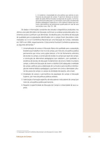[...] é evidente a necessidade de uma política que valorize os pro-
                                 ﬁssionais da educação do campo. É oportuno destacar as necessi-
                                 dades de ações efetivas focadas na expansão do quadro, na forma-
                                 ção proﬁssional adequada e na formação continuada considerando
                                 projetos pedagógicos especíﬁcos e uma melhoria salarial que esti-
                                 mule a permanência de proﬁssionais qualiﬁcados em sala de aula
                                 nas escolas rurais. (Op. Cit. :28)

      Os dados e informações constantes dos estudos e diagnósticos produzidos nos
últimos anos pelo Ministério da Educação conﬁrmam as análises produzidas pelos mo-
vimentos sociais e justiﬁcam suas demandas. Os desaﬁos para uma oferta de educação
de qualidade para as populações identiﬁcadas com o campo foram discutidos e siste-
matizados na I e na II Conferência Nacional por uma Educação do Campo, realizadas
em 1997 e em 2004, respectivamente. O documento ﬁnal da II Conferência apresentou
as seguintes demandas:12

        1. Universalização do acesso à Educação Básica de qualidade para a população
           brasileira que trabalha e vive no e do campo, por meio de uma política pública
           permanente que inclua como ações básicas: o ﬁm do fechamento arbitrário
           de escolas no campo; a construção de escolas no campo que sejam do campo;
           a construção de alternativas pedagógicas que viabilizem, com qualidade, a
           existência de escolas de educação fundamental e de ensino médio no próprio
           campo; a oferta de Educação de Jovens e Adultos (EJA) adequada à realidade
           do campo; políticas para a elaboração de currículos e para escolha e distribui-
           ção de material didático-pedagógico, que levem em conta a identidade cultu-
           ral dos povos do campo e o acesso às atividades de esporte, arte e lazer.
        2. Ampliação do acesso e permanência da população do campo à Educação
           Superior, por meio de políticas públicas estáveis.
        3. Valorização e formação especíﬁca de educadoras e educadores do campo por
           meio de uma política pública permanente.
        4. Respeito à especiﬁcidade da Educação do Campo e à diversidade de seus su-
           jeitos.




12 Declaração Final da II Conferência Nacional por uma Educação do Campo. 2004.


Educação do Campo                                                                                      23
 