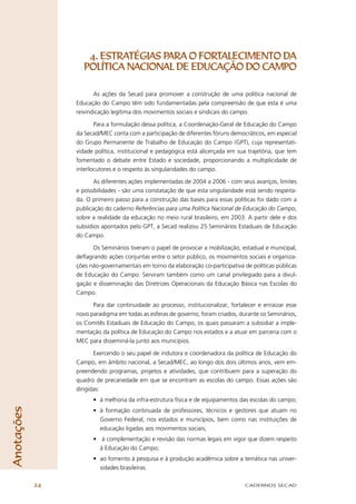 4. ESTRATÉGIAS PARA O FORTALECIMENTO DA
                   POLÍTICA NACIONAL DE EDUCAÇÃO DO CAMPO

                        As ações da Secad para promover a construção de uma política nacional de
                 Educação do Campo têm sido fundamentadas pela compreensão de que esta é uma
                 reivindicação legítima dos movimentos sociais e sindicais do campo.

                        Para a formulação dessa política, a Coordenação-Geral de Educação do Campo
                 da Secad/MEC conta com a participação de diferentes fóruns democráticos, em especial
                 do Grupo Permanente de Trabalho de Educação do Campo (GPT), cuja representati-
                 vidade política, institucional e pedagógica está alicerçada em sua trajetória, que tem
                 fomentado o debate entre Estado e sociedade, proporcionando a multiplicidade de
                 interlocutores e o respeito às singularidades do campo.

                        As diferentes ações implementadas de 2004 a 2006 - com seus avanços, limites
                 e possibilidades - são uma constatação de que esta singularidade está sendo respeita-
                 da. O primeiro passo para a construção das bases para essas políticas foi dado com a
                 publicação do caderno Referências para uma Política Nacional de Educação do Campo,
                 sobre a realidade da educação no meio rural brasileiro, em 2003. A partir dele e dos
                 subsídios apontados pelo GPT, a Secad realizou 25 Seminários Estaduais de Educação
                 do Campo.

                       Os Seminários tiveram o papel de provocar a mobilização, estadual e municipal,
                 deﬂagrando ações conjuntas entre o setor público, os movimentos sociais e organiza-
                 ções não-governamentais em torno da elaboração co-participativa de políticas públicas
                 de Educação do Campo. Serviram também como um canal privilegiado para a divul-
                 gação e disseminação das Diretrizes Operacionais da Educação Básica nas Escolas do
                 Campo.

                       Para dar continuidade ao processo, institucionalizar, fortalecer e enraizar esse
                 novo paradigma em todas as esferas de governo, foram criados, durante os Seminários,
                 os Comitês Estaduais de Educação do Campo, os quais passaram a subsidiar a imple-
                 mentação da política de Educação do Campo nos estados e a atuar em parceria com o
                 MEC para disseminá-la junto aos municípios.

                        Exercendo o seu papel de indutora e coordenadora da política de Educação do
                 Campo, em âmbito nacional, a Secad/MEC, ao longo dos dois últimos anos, vem em-
                 preendendo programas, projetos e atividades, que contribuem para a superação do
                 quadro de precariedade em que se encontram as escolas do campo. Essas ações são
                 dirigidas:
                       • à melhoria da infra-estrutura física e de equipamentos das escolas do campo;
Anotações




                       • à formação continuada de professores, técnicos e gestores que atuam no
                         Governo Federal, nos estados e municípios, bem como nas instituições de
                         educação ligadas aos movimentos sociais;
                       • à complementação e revisão das normas legais em vigor que dizem respeito
                         à Educação do Campo;
                       • ao fomento à pesquisa e à produção acadêmica sobre a temática nas univer-
                         sidades brasileiras.

            24                                                                    CADERNOS SECAD
 