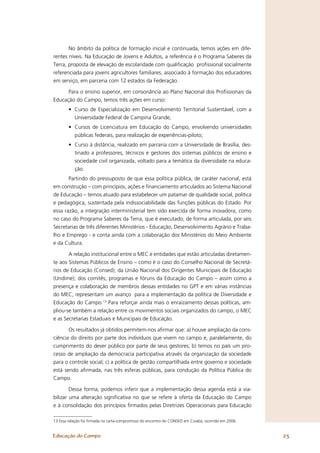 No âmbito da política de formação inicial e continuada, temos ações em dife-
rentes níveis. Na Educação de Jovens e Adultos, a referência é o Programa Saberes da
Terra, proposta de elevação de escolaridade com qualiﬁcação proﬁssional socialmente
referenciada para jovens agricultores familiares, associado à formação dos educadores
em serviço, em parceria com 12 estados da Federação.

      Para o ensino superior, em consonância ao Plano Nacional dos Proﬁssionais da
Educação do Campo, temos três ações em curso:
        • Curso de Especialização em Desenvolvimento Territorial Sustentável, com a
          Universidade Federal de Campina Grande;
        • Cursos de Licenciatura em Educação do Campo, envolvendo universidades
          públicas federais, para realização de experiências-piloto;
        • Curso à distância, realizado em parceria com a Universidade de Brasília, des-
          tinado a professores, técnicos e gestores dos sistemas públicos de ensino e
          sociedade civil organizada, voltado para a temática da diversidade na educa-
          ção.
       Partindo do pressuposto de que essa política pública, de caráter nacional, está
em construção – com princípios, ações e ﬁnanciamento articulados ao Sistema Nacional
de Educação – temos atuado para estabelecer um patamar de qualidade social, política
e pedagógica, sustentada pela indissociabilidade das funções públicas do Estado. Por
essa razão, a integração interministerial tem sido exercida de forma inovadora, como
no caso do Programa Saberes da Terra, que é executado, de forma articulada, por seis
Secretarias de três diferentes Ministérios - Educação, Desenvolvimento Agrário e Traba-
lho e Emprego - e conta ainda com a colaboração dos Ministérios do Meio Ambiente
e da Cultura.

       A relação institucional entre o MEC e entidades que estão articuladas diretamen-
te aos Sistemas Públicos de Ensino – como é o caso do Conselho Nacional de Secretá-
rios de Educação (Consed); da União Nacional dos Dirigentes Municipais de Educação
(Undime); dos comitês, programas e fóruns da Educação do Campo – assim como a
presença e colaboração de membros dessas entidades no GPT e em várias instâncias
do MEC, representam um avanço para a implementação da política de Diversidade e
Educação do Campo.13 Para reforçar ainda mais o enraizamento dessas políticas, am-
pliou-se também a relação entre os movimentos sociais organizados do campo, o MEC
e as Secretarias Estaduais e Municipais de Educação.

       Os resultados já obtidos permitem-nos aﬁrmar que: a) houve ampliação da cons-
ciência do direito por parte dos indivíduos que vivem no campo e, paralelamente, do
cumprimento do dever público por parte de seus gestores; b) temos no país um pro-
cesso de ampliação da democracia participativa através da organização da sociedade
para o controle social; c) a política de gestão compartilhada entre governo e sociedade
está sendo aﬁrmada, nas três esferas públicas, para condução da Política Pública do
Campo.

        Dessa forma, podemos inferir que a implementação dessa agenda está a via-
bilizar uma alteração signiﬁcativa no que se refere à oferta da Educação do Campo
e à consolidação dos princípios ﬁrmados pelas Diretrizes Operacionais para Educação

13 Essa relação foi ﬁrmada na carta-compromisso do encontro do CONSED em Cuiabá, ocorrido em 2006.


Educação do Campo                                                                                    25
 