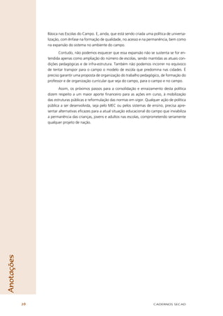 Básica nas Escolas do Campo. E, ainda, que está sendo criada uma política de universa-
                 lização, com ênfase na formação de qualidade, no acesso e na permanência, bem como
                 na expansão do sistema no ambiente do campo.

                        Contudo, não podemos esquecer que essa expansão não se sustenta se for en-
                 tendida apenas como ampliação do número de escolas, sendo mantidas as atuais con-
                 dições pedagógicas e de infra-estrutura. Também não podemos incorrer no equívoco
                 de tentar transpor para o campo o modelo de escola que predomina nas cidades. É
                 preciso garantir uma proposta de organização do trabalho pedagógico, de formação do
                 professor e de organização curricular que seja do campo, para o campo e no campo.

                        Assim, os próximos passos para a consolidação e enraizamento desta política
                 dizem respeito a um maior aporte ﬁnanceiro para as ações em curso, à mobilização
                 das estruturas públicas e reformulação das normas em vigor. Qualquer ação de política
                 pública a ser desenvolvida, seja pelo MEC ou pelos sistemas de ensino, precisa apre-
                 sentar alternativas eﬁcazes para a atual situação educacional do campo que inviabiliza
                 a permanência das crianças, jovens e adultos nas escolas, comprometendo seriamente
                 qualquer projeto de nação.
Anotações




            26                                                                    CADERNOS SECAD
 