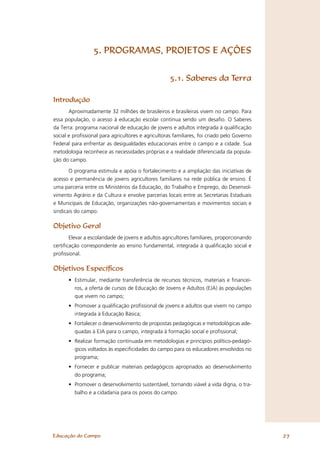 5. PROGRAMAS, PROJETOS E AÇÕES


                                                    5.1. Saberes da Terra

Introdução
       Aproximadamente 32 milhões de brasileiros e brasileiras vivem no campo. Para
essa população, o acesso à educação escolar continua sendo um desaﬁo. O Saberes
da Terra: programa nacional de educação de jovens e adultos integrada à qualiﬁcação
social e proﬁssional para agricultores e agricultoras familiares, foi criado pelo Governo
Federal para enfrentar as desigualdades educacionais entre o campo e a cidade. Sua
metodologia reconhece as necessidades próprias e a realidade diferenciada da popula-
ção do campo.

       O programa estimula e apóia o fortalecimento e a ampliação das iniciativas de
acesso e permanência de jovens agricultores familiares na rede pública de ensino. É
uma parceria entre os Ministérios da Educação, do Trabalho e Emprego, do Desenvol-
vimento Agrário e da Cultura e envolve parcerias locais entre as Secretarias Estaduais
e Municipais de Educação, organizações não-governamentais e movimentos sociais e
sindicais do campo.

Objetivo Geral
       Elevar a escolaridade de jovens e adultos agricultores familiares, proporcionando
certiﬁcação correspondente ao ensino fundamental, integrada à qualiﬁcação social e
proﬁssional.

Objetivos Especíﬁcos
      • Estimular, mediante transferência de recursos técnicos, materiais e ﬁnancei-
        ros, a oferta de cursos de Educação de Jovens e Adultos (EJA) às populações
        que vivem no campo;
      • Promover a qualiﬁcação proﬁssional de jovens e adultos que vivem no campo
        integrada à Educação Básica;
      • Fortalecer o desenvolvimento de propostas pedagógicas e metodológicas ade-
        quadas à EJA para o campo, integrada à formação social e proﬁssional;
      • Realizar formação continuada em metodologias e princípios político-pedagó-
        gicos voltados às especiﬁcidades do campo para os educadores envolvidos no
        programa;
      • Fornecer e publicar materiais pedagógicos apropriados ao desenvolvimento
        do programa;
      • Promover o desenvolvimento sustentável, tornando viável a vida digna, o tra-
        balho e a cidadania para os povos do campo.




Educação do Campo                                                                           27
 