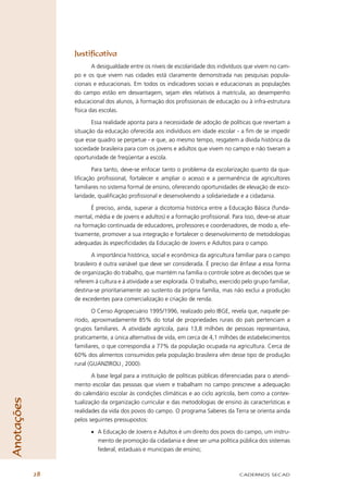 Justiﬁcativa
                         A desigualdade entre os níveis de escolaridade dos indivíduos que vivem no cam-
                 po e os que vivem nas cidades está claramente demonstrada nas pesquisas popula-
                 cionais e educacionais. Em todos os indicadores sociais e educacionais as populações
                 do campo estão em desvantagem, sejam eles relativos à matrícula, ao desempenho
                 educacional dos alunos, à formação dos proﬁssionais de educação ou à infra-estrutura
                 física das escolas.

                        Essa realidade aponta para a necessidade de adoção de políticas que revertam a
                 situação da educação oferecida aos indivíduos em idade escolar - a ﬁm de se impedir
                 que esse quadro se perpetue - e que, ao mesmo tempo, resgatem a dívida histórica da
                 sociedade brasileira para com os jovens e adultos que vivem no campo e não tiveram a
                 oportunidade de freqüentar a escola.

                        Para tanto, deve-se enfocar tanto o problema da escolarização quanto da qua-
                 liﬁcação proﬁssional, fortalecer e ampliar o acesso e a permanência de agricultores
                 familiares no sistema formal de ensino, oferecendo oportunidades de elevação de esco-
                 laridade, qualiﬁcação proﬁssional e desenvolvendo a solidariedade e a cidadania.

                       É preciso, ainda, superar a dicotomia histórica entre a Educação Básica (funda-
                 mental, média e de jovens e adultos) e a formação proﬁssional. Para isso, deve-se atuar
                 na formação continuada de educadores, professores e coordenadores, de modo a, efe-
                 tivamente, promover a sua integração e fortalecer o desenvolvimento de metodologias
                 adequadas às especiﬁcidades da Educação de Jovens e Adultos para o campo.

                         A importância histórica, social e econômica da agricultura familiar para o campo
                 brasileiro é outra variável que deve ser considerada. É preciso dar ênfase a essa forma
                 de organização do trabalho, que mantém na família o controle sobre as decisões que se
                 referem à cultura e à atividade a ser explorada. O trabalho, exercido pelo grupo familiar,
                 destina-se prioritariamente ao sustento da própria família, mas não exclui a produção
                 de excedentes para comercialização e criação de renda.

                        O Censo Agropecuário 1995/1996, realizado pelo IBGE, revela que, naquele pe-
                 ríodo, aproximadamente 85% do total de propriedades rurais do país pertenciam a
                 grupos familiares. A atividade agrícola, para 13,8 milhões de pessoas representava,
                 praticamente, a única alternativa de vida, em cerca de 4,1 milhões de estabelecimentos
                 familiares, o que correspondia a 77% da população ocupada na agricultura. Cerca de
                 60% dos alimentos consumidos pela população brasileira vêm desse tipo de produção
                 rural (GUANZIROLI , 2000).

                        A base legal para a instituição de políticas públicas diferenciadas para o atendi-
                 mento escolar das pessoas que vivem e trabalham no campo prescreve a adequação
                 do calendário escolar às condições climáticas e ao ciclo agrícola, bem como a contex-
Anotações




                 tualização da organização curricular e das metodologias de ensino às características e
                 realidades da vida dos povos do campo. O programa Saberes da Terra se orienta ainda
                 pelos seguintes pressupostos:

                       • A Educação de Jovens e Adultos é um direito dos povos do campo, um instru-
                         mento de promoção da cidadania e deve ser uma política pública dos sistemas
                         federal, estaduais e municipais de ensino;



            28                                                                       CADERNOS SECAD
 
