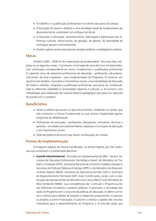 • O trabalho e a qualiﬁcação proﬁssional é um direito dos povos do campo;
      • A Educação de Jovens e Adultos é uma estratégia viável de fortalecimento do
        desenvolvimento sustentável com enfoque territorial;
      • A educação é aﬁrmação, reconhecimento, valorização e legitimação das di-
        ferenças culturais, étnico-raciais, de geração, de gênero, da diversidade de
        orientação sexual e sócioambiental;
      • Existem sujeitos sociais que possuem projetos políticos e pedagógicos próprios.

Metas
       O biênio 2005 - 2006 foi de implantação do projeto-piloto. Para essa fase, esti-
pulou-se as seguintes metas: 1) promover a formação de cerca de cinco mil educandos,
com certiﬁcação correspondente ao ensino fundamental e qualiﬁcação proﬁssional;
2) capacitar cerca de seiscentos proﬁssionais da educação – professores, educadores,
instrutores, técnicos e gestores – para implementação do Programa; 3) construir, em
parceria com estados, municípios e movimentos sociais, uma metodologia de Educação
de Jovens e Adultos, integrada à qualiﬁcação proﬁssional, que possa ser contextuali-
zada às diferentes realidades e necessidades regionais e culturais; e, 4) construir uma
metodologia para elaboração de material didático-pedagógico que possa ser replicada
de acordo com o contexto.

Beneﬁciários
      • Jovens e adultos que atuam na agricultura familiar, residentes no campo, que
        não concluíram o Ensino Fundamental ou que tenham freqüentado apenas
        programas de alfabetização;
      • Proﬁssionais da educação - professores, educadores, instrutores, técnicos e
        gestores - vinculados aos sistemas federal, estaduais e municipais de educação
        e aos movimentos sociais;
      • Sistemas públicos de ensino que atuem na Educação do Campo.

Forma de Implementação
       O Programa Saberes da Terra é coordenado, no âmbito federal, por três instân-
cias que constituem a Coordenação Nacional :

      • Comitê Interministerial - formado por representantes do MEC, Secad e Se-
        cretaria de Educação Proﬁssional e Tecnológica (Setec); do Ministério do Tra-
        balho e Emprego (MTE), Secretaria Nacional de Economia Solidária (Senaes) e
        Secretaria de Políticas Públicas e Emprego (SPPE); e do Ministério do Desenvol-
        vimento Agrário (MDA), Secretaria da Agricultura Familiar (SAF) e Secretaria
        de Desenvolvimento Territorial (SDT). Esse Comitê conta, ainda, com a cola-
        boração de representantes do Ministério da Cultura (MinC) e do Ministério do
        Meio Ambiente (MMA). Suas competências são: i) articular o Programa junto
        aos diferentes ministérios e poderes públicos; ii) promover a articulação das
        ações do Programa com o conjunto de políticas de educação; iii) deﬁnir as me-
        tas e critérios para seleção de projetos e respectivos proponentes; iv) aprovar
        os projetos a serem ﬁnanciados; v) garantir e orientar a gestão dos recursos
        necessários para o desenvolvimento do Programa; e vi) articular ações que


Educação do Campo                                                                         29
 