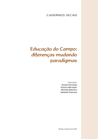 CADERNOS SECAD




Educação do Campo:
diferenças mudando
        paradigmas



                        Organização:
              Ricardo Henriques
             Antonio Marangon
             Michiele Delamora
             Adelaide Chamusca




           Brasília, Fevereiro de 2007
 