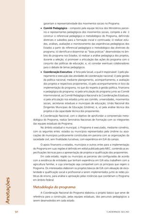 garantam a representatividade dos movimentos sociais no Programa.
                       • Comitê Pedagógico - composto pela equipe técnica dos Ministérios parcei-
                         ros e representantes pedagógicos dos movimentos sociais, compete a ele: i)
                         construir o referencial pedagógico e metodológico do Programa, deﬁnindo
                         diretrizes e subsídios para a formação inicial e continuada; ii) realizar estu-
                         dos, análises, avaliações e monitoramento das experiências pedagógicas dos
                         Estados a partir do referencial pedagógico e metodológico das diretrizes do
                         programa; iii) identiﬁcar e disseminar as “boas práticas” desenvolvidas no âm-
                         bito do programa nos Estados; iv) realizar a análise pedagógica dos projetos,
                         durante a seleção; v) promover a articulação das ações do programa com o
                         conjunto das políticas de educação; e, vi) convidar eventuais colaboradores
                         para o debate de temas pedagógicos.
                       • Coordenação Executiva - é feita pela Secad, a qual é responsável: i) pelo pla-
                         nejamento e execução das atividades de coordenação nacional; ii) pela gestão
                         da política nacional, mediante planejamento, acompanhamento, e avaliação
                         dos projetos e respectivos proponentes; iii) pelo acompanhamento in loco da
                         implementação do programa, no que diz respeito à gestão política, ﬁnanceira
                         e pedagógica do programa; iv) pela articulação do programa junto ao Comitê
                         Interministerial, ao Comitê Pedagógico Nacional e às Coordenações Estaduais;
                         v) pela articulação nos estados junto aos comitês, universidades, movimentos
                         sociais, secretarias estaduais e municipais de educação, União Nacional dos
                         Dirigentes Municipais de Educação (Undime); e, vi) pela análise técnica dos
                         projetos e da capacidade técnica dos proponentes.
                       A Coordenação Nacional, com o objetivo de aprofundar a compreensão meto-
                 dológica do Programa, realiza Seminários Nacionais de Formação com os integrantes
                 das equipes estaduais do Programa.
                       No âmbito estadual e municipal, o Programa é executado, mediante convênio,
                 com os seguintes entes: estados ou municípios representados pela Undime ou asso-
                 ciações de municípios juridicamente constituídas em parceria com as organizações da
                 sociedade civil, sem ﬁnalidades lucrativas, com experiência em EJA do campo.

                        O apoio ﬁnanceiro a estados, municípios e outros entes para a implementação
                 do Programa em suas regiões é deﬁnido em edital publicado pelo MEC, contendo as es-
                 peciﬁcações técnicas para a apresentação de projetos e qualiﬁcação dos proponentes.
                        Em cada estado, região ou município as parcerias são conﬁguradas de acordo
                 com a existência de entidades que tenham experiência em EJA e/ou trabalhem com a
                 agricultura familiar, e cuja orientação seja compatível com os princípios que regem o
                 Programa. Os interessados elaboram os projetos básicos de EJA com elevação de esco-
                 laridade e qualiﬁcação social e proﬁssional a serem implementados junto às redes pú-
                 blicas de ensino, para análise e aprovação pelas instâncias que coordenam o Programa
Anotações




                 em âmbito federal.

                 Metodologia do programa
                        A Coordenação Nacional do Programa elaborou o projeto básico que serve de
                 referência para a construção, pelas equipes estaduais, dos percursos pedagógicos a
                 serem desenvolvidos em cada estado.



            30                                                                     CADERNOS SECAD
 