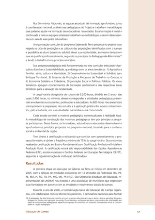 Nos Seminários Nacionais, as equipes estaduais de formação aprofundam, junto
à coordenação nacional, as diretrizes pedagógicas do Projeto e trabalham metodologias
que poderão ajudar na formação dos educadores nos estados. Essa formação é inicial e
continuada e nela as equipes estaduais trabalham as metodologias a serem desenvolvi-
das em sala de aula pelos educadores.

       A organização curricular do programa Saberes da Terra proposta no projeto-base
respeita o ciclo de produção e as culturas das populações identiﬁcadas com o campo
e possibilita ao aluno (jovem ou adulto) elevar sua escolaridade, ao mesmo tempo em
que se qualiﬁca proﬁssionalmente, segundo os princípios da Pedagogia da Alternância14
e tendo o trabalho como princípio educativo.

       Sua proposta pedagógica está fundamentada no eixo curricular articulador Agri-
cultura Familiar e Sustentabilidade, que dialoga com os eixos temáticos: 1) Agricultura
familiar: etnia, cultura e identidade; 2) Desenvolvimento Sustentável e Solidário com
Enfoque Territorial; 3) Sistemas de Produção e Processos de Trabalho no Campo; e
4) Economia Solidária e Cidadania, Organização Social e Políticas Públicas. Os eixos
temáticos agregam conhecimentos da formação proﬁssional e das respectivas áreas
temáticas para a elevação da escolaridade.

        A carga horária obrigatória do curso é de 3.200 horas, dividida em 2 anos - das
quais 2.400 horas, no mínimo, devem corresponder a atividades pedagógicas presen-
ciais envolvendo os estudantes, professores e educadores. As 800 horas não-presenciais
correspondem à preparação dos estudos e à aplicação prática dos novos conhecimen-
tos, pelo estudante, em suas atividades na família ou na comunidade.

       Cada estado constrói o material pedagógico contextualizado à realidade local.
A metodologia de construção dos materiais pedagógicos tem por princípio a pesqui-
sa participativa. Dessa forma, os formadores, educadores e educandos desenvolvem e
aprofundam os princípios propostos no programa nacional, trazendo para o contexto
social e ambiental da região.

       Tem direito à certiﬁcação o educando que concluir com aproveitamento o pro-
cesso formativo e obtiver a freqüência mínima de 75% da carga horária. Os concluintes
receberão certiﬁcação em Ensino Fundamental com Qualiﬁcação Proﬁssional Inicial em
Produção Rural. A certiﬁcação estará sob responsabilidade das Escolas Agrotécnicas
Federais (EAF), escolas estaduais e Centros Federais de Educação Tecnológica (CEFET),
seguindo a regulamentação da instituição certiﬁcadora.

Resultados
       A primeira etapa de execução do Saberes da Terra se iniciou em dezembro de
2005, com a seleção de entidades executoras em 12 Unidades da Federação (BA, PB,
PE, MA, PI, RO, TO, PA, MG, MS, PR e SC). São Secretarias Estaduais de Educação, re-
presentações da UNDIME nos estados e uma associação de municípios que organizam
suas formações em parceria com as entidades e movimentos sociais do campo.

      Durante o ano de 2006, a Coordenação-Geral de Educação do Campo organi-
zou, em colaboração com os Ministérios parceiros, 3 seminários nacionais para formar
14 A pedagogia da alternância se constitui em um processo educativo em que o aluno alterna períodos de apren-
  dizagem na família com períodos na escola. Os ambientes e os tempos escolar e comunitário são interligados por
  meio de instrumentos pedagógicos especíﬁcos capazes de constituir um conjunto harmonioso entre as comuni-
  dades e a ação pedagógica.


Educação do Campo                                                                                                  31
 