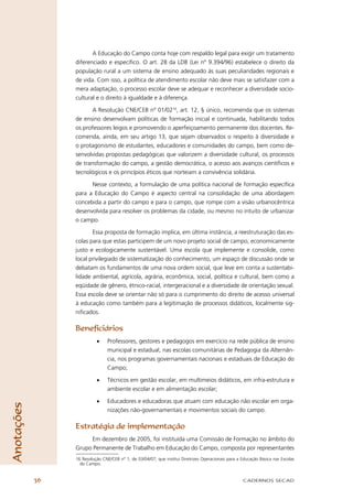 A Educação do Campo conta hoje com respaldo legal para exigir um tratamento
                 diferenciado e especíﬁco. O art. 28 da LDB (Lei nº 9.394/96) estabelece o direito da
                 população rural a um sistema de ensino adequado às suas peculiaridades regionais e
                 de vida. Com isso, a política de atendimento escolar não deve mais se satisfazer com a
                 mera adaptação, o processo escolar deve se adequar e reconhecer a diversidade socio-
                 cultural e o direito à igualdade e à diferença.

                        A Resolução CNE/CEB nº 01/0216, art. 12, § único, recomenda que os sistemas
                 de ensino desenvolvam políticas de formação inicial e continuada, habilitando todos
                 os professores leigos e promovendo o aperfeiçoamento permanente dos docentes. Re-
                 comenda, ainda, em seu artigo 13, que sejam observados o respeito à diversidade e
                 o protagonismo de estudantes, educadores e comunidades do campo, bem como de-
                 senvolvidas propostas pedagógicas que valorizem a diversidade cultural, os processos
                 de transformação do campo, a gestão democrática, o acesso aos avanços cientíﬁcos e
                 tecnológicos e os princípios éticos que norteiam a convivência solidária.

                       Nesse contexto, a formulação de uma política nacional de formação especíﬁca
                 para a Educação do Campo é aspecto central na consolidação de uma abordagem
                 concebida a partir do campo e para o campo, que rompe com a visão urbanocêntrica
                 desenvolvida para resolver os problemas da cidade, ou mesmo no intuito de urbanizar
                 o campo.

                        Essa proposta de formação implica, em última instância, a reestruturação das es-
                 colas para que estas participem de um novo projeto social de campo, economicamente
                 justo e ecologicamente sustentável. Uma escola que implemente e consolide, como
                 local privilegiado de sistematização do conhecimento, um espaço de discussão onde se
                 debatam os fundamentos de uma nova ordem social, que leve em conta a sustentabi-
                 lidade ambiental, agrícola, agrária, econômica, social, política e cultural, bem como a
                 eqüidade de gênero, étnico-racial, intergeracional e a diversidade de orientação sexual.
                 Essa escola deve se orientar não só para o cumprimento do direito de acesso universal
                 à educação como também para a legitimação de processos didáticos, localmente sig-
                 niﬁcados.

                 Beneﬁciários
                           •     Professores, gestores e pedagogos em exercício na rede pública de ensino
                                 municipal e estadual, nas escolas comunitárias de Pedagogia da Alternân-
                                 cia, nos programas governamentais nacionais e estaduais de Educação do
                                 Campo;

                           •     Técnicos em gestão escolar, em multimeios didáticos, em infra-estrutura e
                                 ambiente escolar e em alimentação escolar;

                           •     Educadores e educadoras que atuam com educação não escolar em orga-
Anotações




                                 nizações não-governamentais e movimentos sociais do campo.

                 Estratégia de implementação
                      Em dezembro de 2005, foi instituída uma Comissão de Formação no âmbito do
                 Grupo Permanente de Trabalho em Educação do Campo, composta por representantes
                 16 Resolução CNE/CEB nº 1, de 03/04/07, que institui Diretrizes Operacionais para a Educação Básica nas Escolas
                   do Campo.


            36                                                                                       CADERNOS SECAD
 