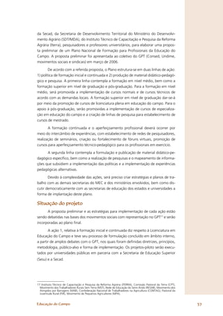 da Secad, da Secretaria de Desenvolvimento Territorial do Ministério do Desenvolvi-
mento Agrário (SDT/MDA), do Instituto Técnico de Capacitação e Pesquisa da Reforma
Agrária (Iterra), pesquisadores e professores universitários, para elaborar uma propos-
ta preliminar de um Plano Nacional de Formação para Proﬁssionais da Educação do
Campo. A proposta preliminar foi apresentada ao coletivo do GPT (Consed, Undime,
movimentos sociais e sindicais) em março de 2006.

        De acordo com a referida proposta, o Plano estrutura-se em duas linhas de ação:
1) política de formação inicial e continuada e 2) produção de material didático-pedagó-
gico e pesquisa. A primeira linha contempla a formação em nível médio, bem como a
formação superior em nível de graduação e pós-graduação. Para a formação em nível
médio, será promovida a implementação de cursos normais e de cursos técnicos de
acordo com as demandas locais. A formação superior em nível de graduação dar-se-á
por meio da promoção de cursos de licenciatura plena em educação do campo. Para o
apoio à pós-graduação, serão promovidas a implementação de cursos de especializa-
ção em educação do campo e a criação de linhas de pesquisa para estabelecimento de
cursos de mestrado.

       A formação continuada e o aperfeiçoamento proﬁssional deverá ocorrer por
meio do intercâmbio de experiências, com estabelecimento de redes de pesquisadores,
realização de seminários, criação ou fortalecimento de fóruns virtuais, promoção de
cursos para aperfeiçoamento técnico-pedagógico para os proﬁssionais em exercício.

      A segunda linha contempla a formulação e publicação de material didático-pe-
dagógico especíﬁco, bem como a realização de pesquisas e o mapeamento de informa-
ções que subsidiem a implementação das políticas e a implementação de experiências
pedagógicas alternativas.

       Devido à complexidade das ações, será preciso criar estratégias e planos de tra-
balho com as demais secretarias do MEC e dos ministérios envolvidos, bem como dis-
cutir democraticamente com as secretarias de educação dos estados e universidades a
forma de implantação deste plano.

Situação do projeto
      A proposta preliminar e as estratégias para implementação de cada ação estão
sendo debatidas nas bases dos movimentos sociais com representação no GPT17 e serão
incorporadas ao plano ﬁnal.

       A ação 1, relativa à formação inicial e continuada diz respeito à Licenciatura em
Educação do Campo e teve seu processo de formulação concluído em âmbito interno,
a partir de amplos debates com o GPT, nos quais foram deﬁnidas diretrizes, princípios,
metodologia, público-alvo e forma de implementação. Os projetos-piloto serão execu-
tados por universidades públicas em parceria com a Secretaria de Educação Superior
(Sesu) e a Secad.




17 Instituto Técnico de Capacitação e Pesquisa da Reforma Agrária (ITERRA), Comissão Pastoral da Terra (CPT),
  Movimento dos Trabalhadores Rurais Sem Terra (MST), Rede de Educação do Semi-Árido (RESAB), Movimento dos
  Atingidos por Barragens (MAB), Confederação Nacional de Trabalhadores na Agricultura (CONTAG), Pastoral da
  Juventude Rural (PJR), Movimento de Pequenos Agricultores (MPA).


Educação do Campo                                                                                               37
 