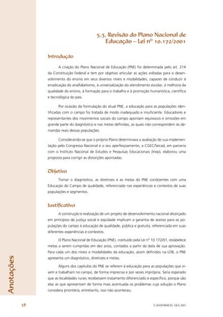 5.3. Revisão do Plano Nacional de
                                                   Educação – Lei nº 10.172/2001

                 Introdução

                       A criação do Plano Nacional de Educação (PNE) foi determinada pelo art. 214
                 da Constituição Federal e tem por objetivo articular as ações voltadas para o desen-
                 volvimento do ensino em seus diversos níveis e modalidades, capazes de conduzir à
                 erradicação do analfabetismo, à universalização do atendimento escolar, à melhoria da
                 qualidade do ensino, à formação para o trabalho e à promoção humanística, cientíﬁca
                 e tecnológica do país.

                       Por ocasião da formulação do atual PNE, a educação para as populações iden-
                 tiﬁcadas com o campo foi tratada de modo inadequado e insuﬁciente. Educadores e
                 representantes dos movimentos sociais do campo apontam equívocos e omissões em
                 grande parte do diagnóstico e nas metas deﬁnidas, as quais não correspondem às de-
                 mandas reais dessas populações.

                       Considerando-se que o próprio Plano determinava a avaliação de sua implemen-
                 tação pelo Congresso Nacional e o seu aperfeiçoamento, a CGEC/Secad, em parceria
                 com o Instituto Nacional de Estudos e Pesquisas Educacionais (Inep), elaborou uma
                 proposta para corrigir as distorções apontadas.


                 Objetivo
                       Tornar o diagnóstico, as diretrizes e as metas do PNE condizentes com uma
                 Educação do Campo de qualidade, referenciada nas experiências e contextos de suas
                 populações e segmentos.


                 Justiﬁcativa
                       A construção e realização de um projeto de desenvolvimento nacional alicerçado
                 em princípios de justiça social e eqüidade implicam a garantia de acesso para as po-
                 pulações do campo à educação de qualidade, pública e gratuita, referenciada em suas
                 diferentes experiências e contextos.

                       O Plano Nacional de Educação (PNE), instituído pela Lei nº 10.172/01, estabelece
                 metas a serem cumpridas em dez anos, contados a partir da data de sua aprovação.
                 Para cada um dos níveis e modalidades da educação, assim deﬁnidos na LDB, o PNE
Anotações




                 apresenta um diagnóstico, diretrizes e metas.

                       Alguns dos capítulos do PNE se referem à educação para as populações que vi-
                 vem e trabalham no campo, de forma imprecisa e por vezes imprópria. Seria esperado
                 que as localidades rurais recebessem tratamento diferenciado e especíﬁco, porque são
                 elas as que apresentam de forma mais acentuada os problemas cuja solução o Plano
                 considera prioritária; entretanto, isso não aconteceu.


            38                                                                    CADERNOS SECAD
 