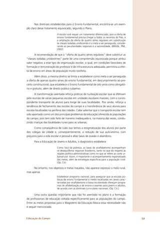 Nas diretrizes estabelecidas para o Ensino Fundamental, encontra-se um exem-
plo claro desse tratamento equivocado, segundo o Plano,

                           A escola rural requer um tratamento diferenciado, pois a oferta de
                           ensino fundamental precisa chegar a todos os recantos do País, e
                           a ampliação da oferta de quatro séries regulares em substituição
                           às classes isoladas unidocentes é a meta a ser perseguida, conside-
                           rando as peculiaridades regionais e a sazonalidade. (BRASIL. PNE,
                           2002)

       A recomendação de que a “oferta de quatro séries regulares” deve substituir as
“classes isoladas unidocentes” parte de uma compreensão equivocada porque atribui
valor negativo a esse tipo de organização escolar, a qual, em condições favoráveis de
formação e remuneração do professor e de infra-estrutura adequada, permitiria a ofer-
ta de ensino em áreas de população muito rarefeita.

       Além disso, a mesma diretriz se limita a estabelecer como meta a ser perseguida
a oferta de apenas quatro séries do ensino fundamental, em descumprimento ao pre-
ceito constitucional, que estabelece o Ensino Fundamental de oito anos como obrigató-
rio e gratuito, além de direito público subjetivo.

       A transformação aventada reforça práticas de nucleação escolar que se efetivam
pela reunião de várias pequenas escolas em unidades escolares maiores, com o corres-
pondente transporte de alunos para longe de suas localidades. Pior ainda, reforça a
tendência de fechamento das escolas do campo e a transferência de seus alunos para
escolas localizadas na periferia das cidades. Cabe salientar que o transporte escolar tem
sido apontado como um dos principais problemas da educação oferecida às populações
do campo, pois tem sido feito de maneira inadequada e, na maioria das vezes, condu-
zindo crianças das localidades rurais para as urbanas.

       Como conseqüência de tudo isso temos a estigmatização dos alunos por parte
dos colegas da cidade e, conseqüentemente, a redução de sua auto-estima, com
prejuízos para a vida escolar e pessoal e altas taxas de evasão e abandono.

      Para a Educação de Jovens e Adultos, o diagnóstico estabelece:

                           Como face da pobreza, as taxas de analfabetismo acompanham
                           os desequilíbrios regionais brasileiros, tanto no que diz respeito às
                           regiões político-administrativas como no que se refere ao corte ur-
                           bano/rural. Assim, é importante o acompanhamento regionalizado
                           das metas, além de estratégias especíﬁcas para a população rural.
                           (Op. Cit)

      No entanto, nos objetivos e metas traçados, não aparece expresso o meio rural,
mas apenas
                           Estabelecer programa nacional, para assegurar que as escolas pú-
                           blicas de ensino fundamental e médio localizadas em áreas carac-
                           terizadas por analfabetismo e baixa escolaridade ofereçam progra-
                           mas de alfabetização e de ensino e exames para jovens e adultos,
                           de acordo com as diretrizes curriculares nacionais. (Op. Cit.)

       Uma outra questão importante que não foi aventada no plano é a formação
de proﬁssionais de educação voltada especiﬁcamente para as populações do campo.
Entre as metas propostas para o Magistério da Educação Básica essa necessidade não
é sequer mencionada.



Educação do Campo                                                                                  39
 
