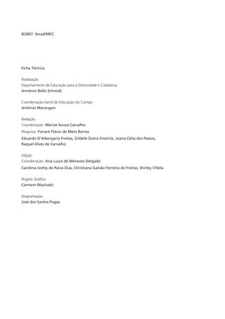 ©2007. Secad/MEC




Ficha Técnica


Realização
Departamento de Educação para a Diversidade e Cidadania
Armênio Bello Schmidt


Coordenação-Geral de Educação do Campo
Antônio Marangon


Redação
Coordenação: Marize Souza Carvalho
Pesquisa: Yonaré Flávio de Melo Barros
Eduardo D’Albergaria Freitas, Gildete Dutra Emerick, Joana Célia dos Passos,
Raquel Alves de Carvalho


Edição
Coordenação: Ana Luiza de Menezes Delgado
Carolina Iootty de Paiva Dias, Christiana Galvão Ferreira de Freitas, Shirley Villela


Projeto Gráfico
Carmem Machado

Diagramação
José dos Santos Pugas
 