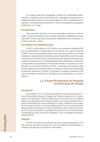 Em virtude de todas estas considerações, constatou-se a necessidade de elabo-
                 ração de um diagnóstico preciso das deﬁciências e necessidades da educação para a
                 realidade do campo, tendo em vista sua diversidade, bem como o estabelecimento de
                 objetivos e metas pertinentes, que garantam o direito à educação para as populações
                 identiﬁcadas com o campo.

                 Beneﬁciários
                        Toda a população do campo, em particular educadores e alunos das escolas do
                 campo, envolvendo segmentos como pescadores artesanais, trabalhadores da pesca,
                 agricultores familiares, agricultores assalariados, trabalhadores rurais temporários, as-
                 sentados, ribeirinhos, caiçaras.

                 Estratégias de implementação
                         A CGEC, em articulação com o GPT, elaborou uma proposta de alteração do PNE
                 para ser apresentada ao Congresso Nacional, em conjunto com as demais propostas
                 do MEC. A dinâmica dos trabalhos realizou-se por meio de reuniões de uma comissão
                 composta por representantes da União Nacional dos Dirigentes Municipais de Educação
                 (Undime) e de movimentos sociais e sindicais de diferentes segmentos do campo orga-
                 nizados em âmbito nacional – Confederação Nacional dos Trabalhadores na Agricultura
                 (Contag), Rede de Educação do Semi-árido Brasileiro (Resab), Via Campesina e Centros
                 Familiares de Formação por Alternância (Ceffa). As discussões foram pautadas pelas
                 Diretrizes Operacionais da Educação Básica nas Escolas do Campo e por uma orientação
                 de educação voltada para a inclusão e a diversidade. A proposta de alteração do PNE
                 está em tramitação no Ministério da Educação para ser encaminhada ao Congresso
                 Nacional.

                                           5.4. Fórum Permanente de Pesquisa
                                                      em Educação do Campo

                 Introdução
                        No período de 19 a 21 de setembro de 2005, foi promovido em Brasília o 1º
                 Encontro Nacional de Pesquisa em Educação do Campo, em parceria com o Instituto
                 Nacional de Colonização e Reforma Agrária (Incra). O encontro teve como objetivo
                 debater com pesquisadores de 24 estados brasileiros as principais questões teóricas e
                 práticas enfrentadas pelos atores da Educação do Campo. O debate foi estruturado a
                 partir de 4 eixos temáticos: 1) O Campo da Educação do Campo; 2) A Produção Peda-
                 gógica dos Movimentos Sociais e Sindicais; 3) Escola do Campo e 4) Pesquisa do Cam-
                 po. A ﬁm de dar continuidade a esse debate foi instituído o Fórum Virtual de Pesquisa
                 em Educação do Campo, espaço de convergência, troca e articulação de pesquisas e
                 reﬂexões teóricas.
Anotações




                 Objetivo
                        Promover, por meio da instituição de uma rede virtual de pesquisadores, o de-
                 bate acerca da Educação do Campo, bem como a articulação dos pesquisadores e a
                 divulgação das pesquisas em andamento nesta temática.




            40                                                                       CADERNOS SECAD
 