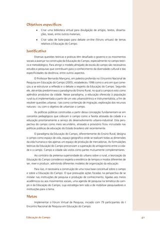 Objetivos especíﬁcos
        •   Criar uma biblioteca virtual para divulgação de artigos, textos, disserta-
            ções, teses, entre outros materiais;

        •   Criar salas de bate-papo para debate on-line (fóruns virtuais) de temas
            relativos à Educação do Campo.

Justiﬁcativa
        Diversas questões teóricas e práticas têm desaﬁado o governo e os movimentos
sociais a avançar na construção da Educação do Campo, especialmente no campo teóri-
co e metodológico. Para atingir o modelo almejado de escola do campo são necessários
estudos e pesquisas que contribuam para o conhecimento da diversidade cultural e das
especiﬁcidades da docência, entre outros aspectos.

        O Professor Bernardo Mançano, em palestra proferida no I Encontro Nacional de
Pesquisa em Educação do Campo (2005), estabeleceu 1996 como o ano em que come-
çou a se estruturar a reﬂexão e o debate a respeito da Educação do Campo. Segundo
ele, até então predominava o paradigma do Ensino Rural, no qual o campo é visto como
apêndice produtivo da cidade. Nesse paradigma, a educação oferecida à população
rural ou é implementada a partir de um viés urbanocêntrico e instrumentalista, a ﬁm de
resolver questões urbanas - tais como contenção de migração, exploração dos recursos
naturais - ou com o objetivo de urbanizar o campo.

        As políticas públicas construídas a partir dessa concepção fundamentam-se em
conceitos pedagógicos que colocam o campo como a faceta atrasada da cidade e a
educação prioritariamente a serviço do desenvolvimento urbano-industrial. Esta pers-
pectiva do campo como meio secundário, atrasado e provisório ﬁcou incrustada nas
políticas públicas de educação do Estado brasileiro até recentemente.

      O paradigma da Educação do Campo, diferentemente do Ensino Rural, designa
o campo como espaço de vida, espaço geográﬁco onde se realizam todas as dimensões
da vida humana e não apenas um espaço de produção de mercadorias. As formulações
teóricas da Educação do Campo preconizam a superação do antagonismo entre a cida-
de e o campo. Campo e cidade são vistos como partes mutuamente complementares.

        Ao contrário da pretensa superioridade do urbano sobre o rural, a teorização da
Educação do Campo considera e respeita a existência de tempos e modos diferentes de
ser, viver e produzir, admitindo diferentes modelos de organização da educação.

       Para isso, é necessária a construção de uma nova base conceitual sobre o campo
e sobre a Educação do Campo. O que pressupõe ações focadas na perspectiva de se
instalar nas instituições de pesquisa e produção de conhecimento, ligadas aos meios
acadêmicos ou aos movimentos sociais, uma agenda de pesquisa na temática do cam-
po e da Educação do Campo, cuja estratégia tem sido a de mobilizar pesquisadores e
instituições para o tema.

Metas
      Implementar o Fórum Virtual de Pesquisa, iniciado com 79 participantes do I
Encontro Nacional de Pesquisa em Educação do Campo.



Educação do Campo                                                                         41
 