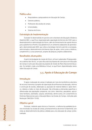Público-alvo
                         •   Pesquisadores e pesquisadoras em Educação do Campo;

                         •   Gestores públicos;

                         •   Professores das escolas do campo;

                         •   Universidades;

                         •   Sistemas de Ensino.

                 Estratégia de implementação
                        O projeto foi desenvolvido em parceria com a Secretaria de Educação à Distância
                 (Seed) do MEC, a qual ﬁcou responsável pela capacitação de técnicos da CGEC para o
                 desenvolvimento e administração do Fórum, além do fornecimento de suporte técnico
                 para a plataforma e-ProInfo. Essa plataforma é um ambiente colaborativo de aprendiza-
                 gem, desenvolvido pela SEED, que utiliza a tecnologia internet e permite a concepção,
                 administração e desenvolvimento de diversos tipos de ações, como cursos a distância,
                 complemento a cursos presenciais, projetos de pesquisa, projetos colaborativos.

                 Resultados alcançados
                        A partir da divulgação da criação do Fórum, já foram cadastrados 70 pesquisado-
                 res e abertos dois fóruns, um para discussão da proposta de Licenciatura em Educação
                 do Campo e outro para discussão da proposta de revisão do Plano Nacional de Educa-
                 ção. Foi também criada uma Biblioteca Virtual, na qual foram disponibilizados textos
                 sobre Educação do Campo.

                                                  5.5. Apoio à Educação do Campo

                 Introdução
                         O apoio à educação do campo é realizado por meio da transferência voluntária
                 de recursos ﬁnanceiros a projetos de capacitação de proﬁssionais de educação, reforma
                 e construção de escolas, elaboração ou aquisição de material didático e apoio técni-
                 co, relativos a todos os níveis de educação. São enfocadas as demandas especíﬁcas e
                 diferenciadas das populações campesinas, tais como: ribeirinhos, pescadores, agricul-
                 tores familiares, assentados, caiçaras, extrativistas, dentre outros, em cumprimento às
                 Diretrizes Operacionais para a Educação Básica nas Escolas do Campo, instituídas pela
                 Resolução CNE/CEB nº 01/02.


                 Objetivo geral
Anotações




                        Promover, mediante apoio técnico e ﬁnanceiro, a melhoria da qualidade do en-
                 sino ministrado nas escolas do campo, prioritariamente as de ensino fundamental, com
                 vistas ao desenvolvimento de práticas voltadas para uma educação do campo contex-
                 tualizada.




            42                                                                     CADERNOS SECAD
 