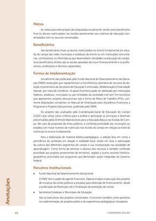 Metas
                       As metas para este projeto são estipuladas anualmente, tendo como beneﬁciário
                 ﬁnal os alunos matriculados nas escolas pertencentes aos sistemas de educação con-
                 templados com os recursos conveniados.

                 Beneﬁciários
                         São beneﬁciários ﬁnais os alunos matriculados no ensino fundamental em esco-
                 las do campo das redes municipais e estaduais de ensino ou em instituições comunitá-
                 rias, confessionais ou ﬁlantrópicas que desenvolvem atividades na educação do campo.
                 Já os beneﬁciários diretos são as escolas apoiadas técnica e ﬁnanceiramente e os proﬁs-
                 sionais, professores e técnicos capacitados.

                 Forma de implementação
                        Anualmente são publicadas pelo Fundo Nacional de Desenvolvimento da Educa-
                 ção (FNDE) resoluções que regulamentam a transferência voluntária de recursos da do-
                 tação orçamentária da Secretaria de Educação Continuada, Alfabetização e Diversidade
                 (Secad), por meio de convênios. O apoio ﬁnanceiro pode ser pleiteado por instituições
                 federais, estaduais, municipais ou por entidades da sociedade civil sem ﬁns lucrativos
                 que apresentem projetos educacionais sob a forma de Plano de Trabalho (PTA), con-
                 forme disposições constantes no Manual de Orientação para Assistência Financeira a
                 Programas e Projetos Educacionais, publicado pelo FNDE.

                       Os projetos são analisados pela Coordenação-Geral de Educação do Campo
                 (CGEC) que utiliza como critérios para a análise e aprovação os princípios e diretrizes
                 preconizados pelas Diretrizes Operacionais para a Educação Básica nas Escolas do Cam-
                 po. No caso de propostas de entes públicos, é conferida prioridade aos municípios ou
                 estados com maior número de matrículas nas escolas do campo em relação ao total da
                 matrícula no ensino fundamental.

                        Para a elaboração de material didático-pedagógico, a seleção leva em conta a
                 pertinência do conteúdo em relação à realidade local, tendo em vista a valorização
                 da cultura dos diferentes segmentos do campo e sua incorporação nas atividades de
                 aprendizagem. Como forma de otimizar o alcance dos recursos é também conferida
                 prioridade aos projetos provenientes de territórios, regiões e outros recortes histórico-
                 geográﬁcos priorizados por programas que demandam ações integradas do Governo
                 Federal.

                 Parceiros Institucionais
                 •    Fundo Nacional de Desenvovimento Educacional

                      O FNDE tem o papel de agente ﬁnanceiro. Operacionaliza a execução dos projetos
Anotações




                      de iniciativa dos entes públicos e privados para obtenção de ﬁnanciamento, desde
                      a publicação da Resolução até a ﬁnalização da prestação de contas.

                 •    Secretarias Estaduais e Municipais de Educação

                      São os executores dos projetos conveniados. Funcionam também como parceiros
                      na implementação de projetos-piloto e de experiências pedagógicas inovadoras.



            44                                                                       CADERNOS SECAD
 