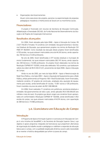 •   Organizações não-Governamentais
    Atuam como executoras dos projetos, parceiras na experimentação de propostas
    pedagógicas inovadoras e interlocutoras da Secad com os movimentos sociais.

Financiadores
      O projeto é ﬁnanciado com recursos da Secretaria de Educação Continuada,
Alfabetização e Diversidade (SECAD), do Fundo Nacional de Desenvolvimento da Edu-
cação e de Projetos de Cooperação Internacional.

Resultados alcançados
       Em 2004, foram alocados pela Ação 0946 – Apoio à Educação do Campo, R$
2.027.756,69 e ﬁrmados 14 convênios com entidades não-governamentais e Secreta-
rias Estaduais de Educação, que apresentaram projetos nos termos da Resolução CD/
FNDE Nº 46/2004. Como resultado da execução desses projetos foram beneﬁciadas
4.702 escolas, nas quais estavam matriculados cerca de 44.243 alunos, sendo capacita-
dos 700 técnicos e 9.226 professores.
       No ano de 2005, foram beneﬁciadas 2.377 escolas estaduais e municipais de
ensino fundamental, nas quais estavam matriculados 282.747 alunos, sendo capacita-
dos 338 técnicos e 10.690 professores. Os projetos foram elaborados nos termos da
Resolução CD/FNDE Nº 15/2005, tendo sido celebrados 165 convênios, que totalizaram
valores da ordem de R$ 9.330.613,07, provenientes da Ação 0946– Apoio à Educação
do Campo.
       Ainda no ano de 2005, por meio da Ação 09CW – Apoio à Reestruturação da
Rede Física Pública, e da Ação 09EV – Apoio à Aquisição de Equipamentos para a Rede
Pública, ambas pertencentes ao Programa 1061- Brasil Escolarizado, foram ﬁnanciados,
mediante convênio, 47 projetos de construção, ampliação e/ou aquisição de equipa-
mento para escolas, sendo beneﬁciadas 81 escolas, 15.661 alunos e 536 professores.
Foram investidos recursos da ordem de R$ 5.580.880,66.
       Em 2006, foram realizados 71 convênios com prefeituras, secretarias estaduais e
entidades não-governamentais de todo o país, sendo aplicados R$ 6.500.000,00 (seis
milhões e meio de reais). Os projetos que deram origem aos convênios foram apresen-
tados em conformidade à Resolução CD/FNDE Nº 16/2006, sendo beneﬁciadas 5.952
escolas do campo, nas quais estavam matriculados 414.074 alunos, com capacitação
de 389 técnicos e 19.986 professores.



                5.6. Licenciatura em Educação do Campo

Introdução
      O Programa de Apoio à Formação Superior e Licenciatura em Educação do Cam-
po é uma iniciativa da Secad/MEC e da Secretaria de Educação Superior (Sesu), cujo
objetivo é apoiar programas integrados de licenciaturas que proponham alternativas
de organização do trabalho escolar e pedagógico e viabilizem a expansão da educação
básica para o campo, com a qualidade exigida pela dinâmica social e pela necessidade
de se reverter a histórica desigualdade que sofrem os povos do campo.


Educação do Campo                                                                        45
 