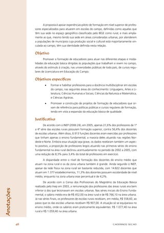 A proposta é apoiar experiências-piloto de formação em nível superior de profes-
                 sores especializados para atuarem em escolas do campo, deﬁnidas como aquelas que
                 têm sua sede no espaço geográﬁco classiﬁcado pelo IBGE como rural, e mais ampla-
                 mente as que, mesmo tendo sua sede em áreas consideradas urbanas, por atenderem
                 a populações de municípios cuja produção social e cultural está majoritariamente vin-
                 culada ao campo, têm sua identidade deﬁnida nesta relação.

                 Objetivo
                        Promover a formação de educadores para atuar nas diferentes etapas e moda-
                 lidades da educação básica dirigidas às populações que trabalham e vivem no campo,
                 através do estímulo à criação, nas universidades públicas de todo país, de cursos regu-
                 lares de Licenciatura em Educação do Campo.

                 Objetivos especíﬁcos
                         •    Formar e habilitar professores para a docência multidisciplinar em escolas
                              do campo, nas seguintes áreas do conhecimento: Linguagens, Artes e Li-
                              teratura; Ciências Humanas e Sociais; Ciências da Natureza e Matemática;
                              e Ciências Agrárias.

                         •    Promover a construção de projetos de formação de educadores que sir-
                              vam de referência para políticas públicas e cursos regulares de formação,
                              tendo em vista a expansão da educação básica de qualidade.

                 Justiﬁcativa
                        De acordo com o INEP (2006:24), em 2005, apenas 21,6% dos professores de 1ª
                 a 4ª série das escolas rurais possuíam formação superior, contra 56,4% dos docentes
                 de escolas urbanas. Além disso, 6.913 funções docentes eram exercidas por professores
                 que tinham apenas o ensino fundamental, a maioria deles atuando nas regiões Nor-
                 deste e Norte. Embora essa situação seja grave, os dados revelaram também um aspec-
                 to positivo, a proporção de professores leigos atuando nas primeiras séries do ensino
                 fundamental na área rural declinou acentuadamente no período de 2002 a 2005, com
                 uma redução de 8,3% para 3,4% do total de professores em exercício.

                       A disparidade entre o nível de formação dos docentes do ensino médio que
                 atuam na zona rural e os da zona urbana também é grande. Ainda segundo o INEP,
                 apesar da rede física na zona rural ser bastante reduzida, com 14.822 docentes que
                 atuam em 1.377 estabelecimentos, 11,3% dos docentes possuem escolaridade de nível
                 médio, enquanto na zona urbana esse percentual é de 4,2%.

                        De acordo com o Censo dos Proﬁssionais do Magistério da Educação Básica
                 realizado pelo Inep em 2003, a remuneração dos professores das áreas rurais era bem
Anotações




                 inferior à dos que lecionavam em escolas urbanas. Nas séries iniciais do Ensino Funda-
                 mental, o salário médio era de R$ 452,00 na área rural e de R$ 766,10 na área urbana.
                 Já nas séries ﬁnais, os professores de escolas rurais recebiam, em média, R$ 558,60, ao
                 passo que os das escolas urbanas recebiam R$ 907,00. A situação só se equiparava no
                 ensino médio, onde os salários eram praticamente equivalentes: R$ 1.077,40 na área
                 rural e R$ 1.059,40 na área urbana.



            46                                                                     CADERNOS SECAD
 