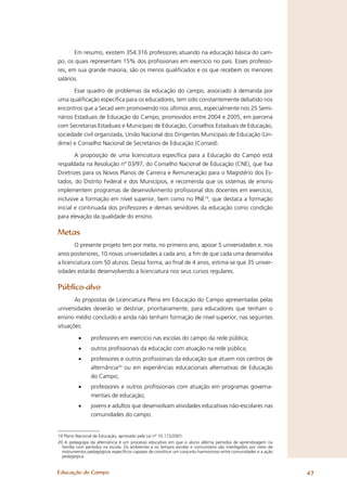 Em resumo, existem 354.316 professores atuando na educação básica do cam-
po, os quais representam 15% dos proﬁssionais em exercício no país. Esses professo-
res, em sua grande maioria, são os menos qualiﬁcados e os que recebem os menores
salários.

       Esse quadro de problemas da educação do campo, associado à demanda por
uma qualiﬁcação especíﬁca para os educadores, tem sido constantemente debatido nos
encontros que a Secad vem promovendo nos últimos anos, especialmente nos 25 Semi-
nários Estaduais de Educação do Campo, promovidos entre 2004 e 2005, em parceria
com Secretarias Estaduais e Municipais de Educação, Conselhos Estaduais de Educação,
sociedade civil organizada, União Nacional dos Dirigentes Municipais de Educação (Un-
dime) e Conselho Nacional de Secretários de Educação (Consed).

        A proposição de uma licenciatura especíﬁca para a Educação do Campo está
respaldada na Resolução nº 03/97, do Conselho Nacional de Educação (CNE), que ﬁxa
Diretrizes para os Novos Planos de Carreira e Remuneração para o Magistério dos Es-
tados, do Distrito Federal e dos Municípios, e recomenda que os sistemas de ensino
implementem programas de desenvolvimento proﬁssional dos docentes em exercício,
inclusive a formação em nível superior, bem como no PNE19, que destaca a formação
inicial e continuada dos professores e demais servidores da educação como condição
para elevação da qualidade do ensino.

Metas
       O presente projeto tem por meta, no primeiro ano, apoiar 5 universidades e, nos
anos posteriores, 10 novas universidades a cada ano, a ﬁm de que cada uma desenvolva
a licenciatura com 50 alunos. Dessa forma, ao ﬁnal de 4 anos, estima-se que 35 univer-
sidades estarão desenvolvendo a licenciatura nos seus cursos regulares.

Público-alvo
       As propostas de Licenciatura Plena em Educação do Campo apresentadas pelas
universidades deverão se destinar, prioritariamente, para educadores que tenham o
ensino médio concluído e ainda não tenham formação de nível superior, nas seguintes
situações:

          •     professores em exercício nas escolas do campo da rede pública;
          •     outros proﬁssionais da educação com atuação na rede pública;
          •     professores e outros proﬁssionais da educação que atuem nos centros de
                alternância20 ou em experiências educacionais alternativas de Educação
                do Campo;
          •     professores e outros proﬁssionais com atuação em programas governa-
                mentais de educação;
          •     jovens e adultos que desenvolvam atividades educativas não-escolares nas
                comunidades do campo.


19 Plano Nacional de Educação, aprovado pela Lei nº 10.172/2001.
20 A pedagogia da alternância é um processo educativo em que o aluno alterna períodos de aprendizagem na
  família com períodos na escola. Os ambientes e os tempos escolar e comunitário são interligados por meio de
  instrumentos pedagógicos especíﬁcos capazes de constituir um conjunto harmonioso entre comunidades e a ação
  pedagógica.


Educação do Campo                                                                                               47
 
