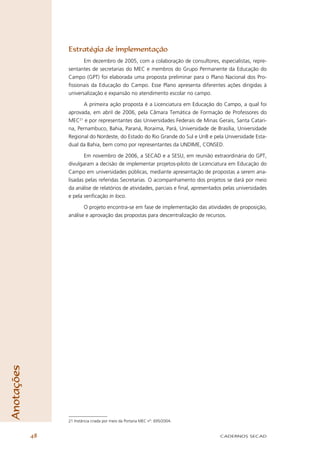 Estratégia de implementação
                        Em dezembro de 2005, com a colaboração de consultores, especialistas, repre-
                 sentantes de secretarias do MEC e membros do Grupo Permanente da Educação do
                 Campo (GPT) foi elaborada uma proposta preliminar para o Plano Nacional dos Pro-
                 ﬁssionais da Educação do Campo. Esse Plano apresenta diferentes ações dirigidas à
                 universalização e expansão no atendimento escolar no campo.

                       A primeira ação proposta é a Licenciatura em Educação do Campo, a qual foi
                 aprovada, em abril de 2006, pela Câmara Temática de Formação de Professores do
                 MEC21 e por representantes das Universidades Federais de Minas Gerais, Santa Catari-
                 na, Pernambuco, Bahia, Paraná, Roraima, Pará, Universidade de Brasília, Universidade
                 Regional do Nordeste, do Estado do Rio Grande do Sul e UnB e pela Universidade Esta-
                 dual da Bahia, bem como por representantes da UNDIME, CONSED.

                        Em novembro de 2006, a SECAD e a SESU, em reunião extraordinária do GPT,
                 divulgaram a decisão de implementar projetos-piloto de Licenciatura em Educação do
                 Campo em universidades públicas, mediante apresentação de propostas a serem ana-
                 lisadas pelas referidas Secretarias. O acompanhamento dos projetos se dará por meio
                 da análise de relatórios de atividades, parciais e ﬁnal, apresentados pelas universidades
                 e pela veriﬁcação in loco.

                        O projeto encontra-se em fase de implementação das atividades de proposição,
                 análise e aprovação das propostas para descentralização de recursos.
Anotações




                 21 Instância criada por meio da Portaria MEC nº. 695/2004.


            48                                                                       CADERNOS SECAD
 