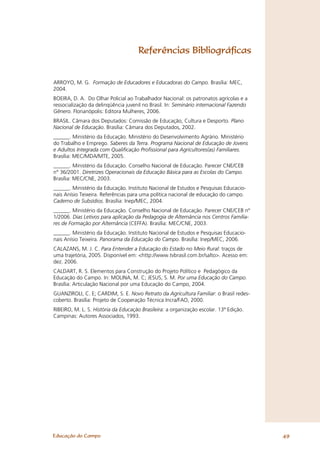 Referências Bibliográﬁcas


ARROYO, M. G. Formação de Educadores e Educadoras do Campo. Brasília: MEC,
2004.
BOEIRA, D. A. Do Olhar Policial ao Trabalhador Nacional: os patronatos agrícolas e a
ressocialização da delinqüência juvenil no Brasil. In: Seminário internacional Fazendo
Gênero. Florianópolis: Editora Mulheres, 2006.
BRASIL. Câmara dos Deputados: Comissão de Educação, Cultura e Desporto. Plano
Nacional de Educação. Brasília: Câmara dos Deputados, 2002.
______. Ministério da Educação. Ministério do Desenvolvimento Agrário. Ministério
do Trabalho e Emprego. Saberes da Terra. Programa Nacional de Educação de Jovens
e Adultos Integrada com Qualificação Profissional para Agricultores(as) Familiares.
Brasília: MEC/MDA/MTE, 2005.
______. Ministério da Educação. Conselho Nacional de Educação. Parecer CNE/CEB
n° 36/2001. Diretrizes Operacionais da Educação Básica para as Escolas do Campo.
Brasília: MEC/CNE, 2003.
______. Ministério da Educação. Instituto Nacional de Estudos e Pesquisas Educacio-
nais Anísio Teixeira. Referências para uma política nacional de educação do campo.
Caderno de Subsídios. Brasília: Inep/MEC, 2004.
______. Ministério da Educação. Conselho Nacional de Educação. Parecer CNE/CEB nº
1/2006. Dias Letivos para aplicação da Pedagogia de Alternância nos Centros Familia-
res de Formação por Alternância (CEFFA). Brasília: MEC/CNE, 2003.
______. Ministério da Educação. Instituto Nacional de Estudos e Pesquisas Educacio-
nais Anísio Teixeira. Panorama da Educação do Campo. Brasília: Inep/MEC, 2006.
CALAZANS, M. J. C. Para Entender a Educação do Estado no Meio Rural: traços de
uma trajetória, 2005. Disponível em: <http://www.tvbrasil.com.br/salto>. Acesso em:
dez. 2006.
CALDART, R. S. Elementos para Construção do Projeto Político e Pedagógico da
Educação do Campo. In: MOLINA, M. C; JESUS, S. M. Por uma Educação do Campo.
Brasília: Articulação Nacional por uma Educação do Campo, 2004.
GUANZIROLI, C. E; CARDIM, S. E. Novo Retrato da Agricultura Familiar: o Brasil redes-
coberto. Brasília: Projeto de Cooperação Técnica Incra/FAO, 2000.
RIBEIRO, M. L. S. História da Educação Brasileira: a organização escolar. 13ª Edição.
Campinas: Autores Associados, 1993.




Educação do Campo                                                                        49
 