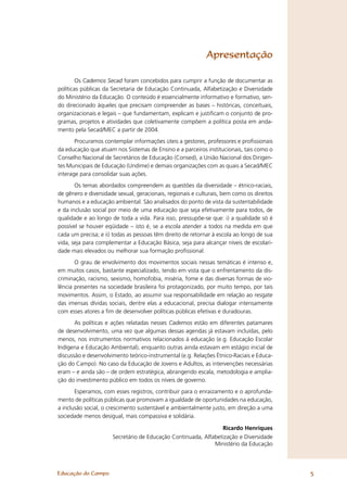 Apresentação

        Os Cadernos Secad foram concebidos para cumprir a função de documentar as
políticas públicas da Secretaria de Educação Continuada, Alfabetização e Diversidade
do Ministério da Educação. O conteúdo é essencialmente informativo e formativo, sen-
do direcionado àqueles que precisam compreender as bases – históricas, conceituais,
organizacionais e legais – que fundamentam, explicam e justiﬁcam o conjunto de pro-
gramas, projetos e atividades que coletivamente compõem a política posta em anda-
mento pela Secad/MEC a partir de 2004.
       Procuramos contemplar informações úteis a gestores, professores e proﬁssionais
da educação que atuam nos Sistemas de Ensino e a parceiros institucionais, tais como o
Conselho Nacional de Secretários de Educação (Consed), a União Nacional dos Dirigen-
tes Municipais de Educação (Undime) e demais organizações com as quais a Secad/MEC
interage para consolidar suas ações.
       Os temas abordados compreendem as questões da diversidade – étnico-raciais,
de gênero e diversidade sexual, geracionais, regionais e culturais, bem como os direitos
humanos e a educação ambiental. São analisados do ponto de vista da sustentabilidade
e da inclusão social por meio de uma educação que seja efetivamente para todos, de
qualidade e ao longo de toda a vida. Para isso, pressupõe-se que: i) a qualidade só é
possível se houver eqüidade – isto é, se a escola atender a todos na medida em que
cada um precisa; e ii) todas as pessoas têm direito de retornar à escola ao longo de sua
vida, seja para complementar a Educação Básica, seja para alcançar níveis de escolari-
dade mais elevados ou melhorar sua formação proﬁssional.
       O grau de envolvimento dos movimentos sociais nessas temáticas é intenso e,
em muitos casos, bastante especializado, tendo em vista que o enfrentamento da dis-
criminação, racismo, sexismo, homofobia, miséria, fome e das diversas formas de vio-
lência presentes na sociedade brasileira foi protagonizado, por muito tempo, por tais
movimentos. Assim, o Estado, ao assumir sua responsabilidade em relação ao resgate
das imensas dívidas sociais, dentre elas a educacional, precisa dialogar intensamente
com esses atores a ﬁm de desenvolver políticas públicas efetivas e duradouras.
       As políticas e ações relatadas nesses Cadernos estão em diferentes patamares
de desenvolvimento, uma vez que algumas dessas agendas já estavam incluídas, pelo
menos, nos instrumentos normativos relacionados à educação (e.g. Educação Escolar
Indígena e Educação Ambiental), enquanto outras ainda estavam em estágio inicial de
discussão e desenvolvimento teórico-instrumental (e.g. Relações Étnico-Raciais e Educa-
ção do Campo). No caso da Educação de Jovens e Adultos, as intervenções necessárias
eram – e ainda são – de ordem estratégica, abrangendo escala, metodologia e amplia-
ção do investimento público em todos os níveis de governo.
       Esperamos, com esses registros, contribuir para o enraizamento e o aprofunda-
mento de políticas públicas que promovam a igualdade de oportunidades na educação,
a inclusão social, o crescimento sustentável e ambientalmente justo, em direção a uma
sociedade menos desigual, mais compassiva e solidária.

                                                                Ricardo Henriques
                      Secretário de Educação Continuada, Alfabetização e Diversidade
                                                             Ministério da Educação




Educação do Campo                                                                          5
 