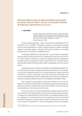 Anexo I


                 Diretrizes Operacionais da Educação Básica nas Escolas
                 do Campo, Parecer CEB nº 36/2001, do Conselho Nacional
                 de Educação, aprovado em 04/12/2001.22


                         I – RELATÓRIO

                                                  Na longa história das comunidades humanas, sempre esteve bem
                                                  evidente a ligação entre a terra da qual todos nós, direta ou indire-
                                                  tamente, extraímos nossa subsistência, e as realizações da socieda-
                                                  de humana. E uma dessas realizações é a cidade ...
                                                  (Wiliams Raymond, 1989).

                         A Câmara da Educação Básica – CEB, no cumprimento do estabelecido na Lei nº
                 9.131/95 e na Lei n° 9.394/96 – LDB, elaborou diretrizes curriculares para a educação
                 infantil, o ensino fundamental e o médio, a educação de jovens e adultos, a educação
                 indígena e a educação especial, a educação proﬁssional de nível técnico e a formação
                 de professores em nível médio na modalidade normal.

                         A orientação estabelecida por essas diretrizes, no que se refere às responsabili-
                 dades dos diversos sistemas de ensino com o atendimento escolar sob a ótica do direi-
                 to, implica o respeito às diferenças e à política de igualdade, tratando a qualidade da
                 educação escolar na perspectiva da inclusão. Nessa mesma linha, o presente Parecer,
                 provocado pelo artigo 28 da LDB, propõe medidas de adequação da escola à vida do
                 campo.

                         A educação do campo, tratada como educação rural na legislação brasileira, tem
                 um signiﬁcado que incorpora os espaços da ﬂoresta, da pecuária, das minas e da agri-
                 cultura, mas os ultrapassa ao acolher em si os espaços pesqueiros, caiçaras, ribeirinhos
                 e extrativistas. O campo, nesse sentido, mais do que um perímetro não-urbano, é um
                 campo de possibilidades que dinamizam a ligação dos seres humanos com a própria pro-
                 dução das condições da existência social e com as realizações da sociedade humana.

                         Assim focalizada, a compreensão de campo não se identiﬁca com o tom de nos-
                 talgia de um passado rural de abundância e felicidade que perpassa parte da literatura,
                 posição que subestima a evidência dos conﬂitos que mobilizam as forças econômicas,
                 sociais e políticas em torno da posse da terra no país.

                         Por sua vez, a partir de uma visão idealizada das condições materiais de existên-
                 cia na cidade e de uma visão particular do processo de urbanização, alguns estudiosos
Anotações




                 consideram que a especiﬁcidade do campo constitui uma realidade provisória que ten-
                 de a desaparecer, em tempos próximos, face ao inexorável processo de urbanização
                 que deverá homogeneizar o espaço nacional. Também as políticas educacionais, ao tra-
                 tarem o urbano como parâmetro e o rural como adaptação, reforçam essa concepção.


                 22 Homologado pelo Despacho do Ministro da Educação, publicado no Diário Oﬁcial da União de 12/03/2002.




            50                                                                                     CADERNOS SECAD
 