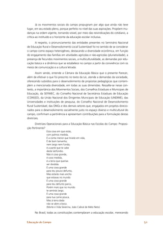 Já os movimentos sociais do campo propugnam por algo que ainda não teve
lugar, em seu estado pleno, porque perfeito no nível das suas aspirações. Propõem mu-
danças na ordem vigente, tornando visível, por meio das reivindicações do cotidiano, a
crítica ao instituído e o horizonte da educação escolar inclusiva.

      A respeito, o pronunciamento das entidades presentes no Seminário Nacional
de Educação Rural e Desenvolvimento Local Sustentável foi no sentido de se considerar
o campo como espaço heterogêneo, destacando a diversidade econômica, em função
do engajamento das famílias em atividades agrícolas e não-agrícolas (pluriatividade), a
presença de fecundos movimentos sociais, a multiculturalidade, as demandas por edu-
cação básica e a dinâmica que se estabelece no campo a partir da convivência com os
meios de comunicação e a cultura letrada.

        Assim sendo, entende a Câmara da Educação Básica que o presente Parecer,
além de efetivar o que foi prescrito no texto da Lei, atende a demandas da sociedade,
oferecendo subsídios para o desenvolvimento de propostas pedagógicas que contem-
plem a mencionada diversidade, em todas as suas dimensões. Ressalte-se nesse con-
texto, a importância dos Movimentos Sociais, dos Conselhos Estaduais e Municipais de
Educação, da SEF/MEC, do Conselho Nacional de Secretários Estaduais de Educação
(CONSED), da União Nacional dos Dirigentes Municipais de Educação (UNDIME), das
Universidades e instituições de pesquisa, do Conselho Nacional de Desenvolvimento
Rural Sustentável, das ONGs e dos demais setores que, engajados em projetos direcio-
nados para o desenvolvimento socialmente justo no espaço diverso e multicultural do
campo, conﬁrmam a pertinência e apresentam contribuições para a formulação destas
diretrizes.

      Diretrizes Operacionais para a Educação Básica nas Escolas do Campo: Proposi-
ção Pertinente?
                Esta cova em que estás,
                com palmos medida,
                É a conta menor que tiraste em vida,
                É de bom tamanho,
                nem largo nem fundo,
                é a parte que te cabe
                deste latifúndio.
                Não é cova grande,
                é cova medida,
                é a terra que querias
                ver dividida.
                É uma cova grande
                para teu pouco defunto,
                Mas estarás mais ancho
                que estavas no mundo
                É uma cova grande
                para teu defunto parco,
                Porém mais que no mundo
                te sentirás largo.
                É uma cova grande
                para tua carne pouca,
                Mas à terra dada
                não se abre a boca.
                (Morte e Vida Severina, João Cabral de Melo Neto)

      No Brasil, todas as constituições contemplaram a educação escolar, merecendo


Educação do Campo                                                                         51
 