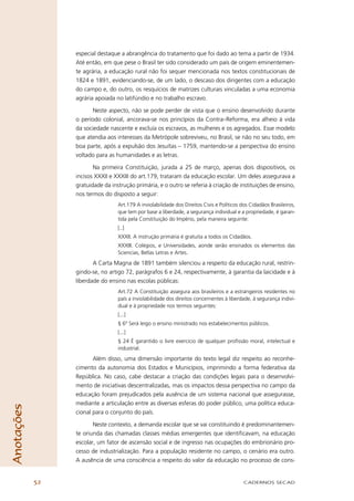 especial destaque a abrangência do tratamento que foi dado ao tema a partir de 1934.
                 Até então, em que pese o Brasil ter sido considerado um país de origem eminentemen-
                 te agrária, a educação rural não foi sequer mencionada nos textos constitucionais de
                 1824 e 1891, evidenciando-se, de um lado, o descaso dos dirigentes com a educação
                 do campo e, do outro, os resquícios de matrizes culturais vinculadas a uma economia
                 agrária apoiada no latifúndio e no trabalho escravo.

                       Neste aspecto, não se pode perder de vista que o ensino desenvolvido durante
                 o período colonial, ancorava-se nos princípios da Contra–Reforma, era alheio à vida
                 da sociedade nascente e excluía os escravos, as mulheres e os agregados. Esse modelo
                 que atendia aos interesses da Metrópole sobreviveu, no Brasil, se não no seu todo, em
                 boa parte, após a expulsão dos Jesuítas – 1759, mantendo-se a perspectiva do ensino
                 voltado para as humanidades e as letras.

                        Na primeira Constituição, jurada a 25 de março, apenas dois dispositivos, os
                 incisos XXXII e XXXIII do art.179, trataram da educação escolar. Um deles assegurava a
                 gratuidade da instrução primária, e o outro se referia à criação de instituições de ensino,
                 nos termos do disposto a seguir:
                                  Art.179 A inviolabilidade dos Direitos Civis e Políticos dos Cidadãos Brasileiros,
                                  que tem por base a liberdade, a segurança individual e a propriedade, é garan-
                                  tida pela Constituição do Império, pela maneira seguinte:
                                  [..]
                                  XXXII. A instrução primária é gratuita a todos os Cidadãos.
                                  XXXIII. Colégios, e Universidades, aonde serão ensinados os elementos das
                                  Sciencias, Bellas Letras e Artes.
                        A Carta Magna de 1891 também silenciou a respeito da educação rural, restrin-
                 gindo-se, no artigo 72, parágrafos 6 e 24, respectivamente, à garantia da laicidade e à
                 liberdade do ensino nas escolas públicas:
                                  Art.72 A Constituição assegura aos brasileiros e a estrangeiros residentes no
                                  país a inviolabilidade dos direitos concernentes à liberdade, à segurança indivi-
                                  dual e à propriedade nos termos seguintes:
                                  [...]
                                  § 6º Será leigo o ensino ministrado nos estabelecimentos públicos.
                                  [...]
                                  § 24 É garantido o livre exercício de qualquer proﬁssão moral, intelectual e
                                  industrial.
                        Além disso, uma dimensão importante do texto legal diz respeito ao reconhe-
                 cimento da autonomia dos Estados e Municípios, imprimindo a forma federativa da
                 República. No caso, cabe destacar a criação das condições legais para o desenvolvi-
                 mento de iniciativas descentralizadas, mas os impactos dessa perspectiva no campo da
                 educação foram prejudicados pela ausência de um sistema nacional que assegurasse,
                 mediante a articulação entre as diversas esferas do poder público, uma política educa-
Anotações




                 cional para o conjunto do país.

                        Neste contexto, a demanda escolar que se vai constituindo é predominantemen-
                 te oriunda das chamadas classes médias emergentes que identiﬁcavam, na educação
                 escolar, um fator de ascensão social e de ingresso nas ocupações do embrionário pro-
                 cesso de industrialização. Para a população residente no campo, o cenário era outro.
                 A ausência de uma consciência a respeito do valor da educação no processo de cons-


            52                                                                              CADERNOS SECAD
 