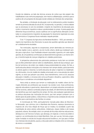tituição da cidadania, ao lado das técnicas arcaicas do cultivo que não exigiam dos
trabalhadores rurais nenhuma preparação, nem mesmo a alfabetização, contribuiu para a
ausência de uma proposta de educação escolar voltada aos interesses dos camponeses.

       Na verdade, a introdução da educação rural no ordenamento jurídico brasileiro
remete às primeiras décadas do século XX, incorporando, no período, o intenso debate
que se processava no seio da sociedade a respeito da importância da educação para
conter o movimento migratório e elevar a produtividade no campo. A preocupação das
diferentes forças econômicas, sociais e políticas com as signiﬁcativas alterações consta-
tadas no comportamento migratório da população foi claramente registrada nos anais
dos Seminários e Congressos Rurais realizados naquele período.

       É do 1º Congresso da Agricultura do Nordeste Brasileiro - 1923, por exemplo, o
registro da importância dos Patronatos na pauta das questões agrícolas que deveriam
ser cuidadosamente estudadas.

       Tais instituições, segundo os congressistas, seriam destinadas aos menores po-
bres das regiões rurais e, pasmem, aos do mundo urbano, desde que revelassem pen-
dor para a agricultura. Suas ﬁnalidades estavam associadas à garantia, em cada região
agrícola, de uma poderosa contribuição ao desenvolvimento agrícola e, ao mesmo tem-
po, à transformação de crianças indigentes em cidadãos prestimosos.

        A perspectiva salvacionista dos patronatos prestava-se muito bem ao controle
que as elites pretendiam exercer sobre os trabalhadores, diante de duas ameaças: que-
bra da harmonia e da ordem nas cidades e baixa produtividade do campo. De fato, a
tarefa educativa destas instituições unia interesses nem sempre aliados, particularmente
os setores agrário e industrial, na tarefa educativa de salvar e regenerar os trabalhado-
res, eliminando, à luz do modelo de cidadão sintonizado com a manutenção da ordem
vigente, os vícios que poluíam suas almas. Esse entendimento, como se vê, associava
educação e trabalho, e encarava este como puriﬁcação e disciplina, superando a idéia
original que o considerava uma atividade degradante.

       Havia ainda os setores que temiam as implicações do modelo urbano de for-
mação oferecido aos professores que atuavam nas escolas rurais. Esses proﬁssionais,
segundo educadores e governantes, desenvolviam um projeto educativo ancorado em
formas racionais, valores e conteúdos próprios da cidade, em detrimento da valorização
dos benefícios que eram especíﬁcos do campo. De fato, esta avaliação supervalorizava
as práticas educativas das instituições de ensino, que nem sempre contavam com o
devido apoio do poder público, e desconhecia a importância das condições de vida e de
trabalho para a permanência das famílias no campo.
        A Constituição de 1934, acentuadamente marcada pelas idéias do Movimen-
to Renovador, que culminou com o Manifesto dos Pioneiros, expressa claramente os
impactos de uma nova relação de forças que se instalou na sociedade a partir das
insatisfações de vários setores cafeicultores, intelectuais, classes médias e até massas
populares urbanas. Na verdade, este é um período de fecundas reformas educacionais,
destaque-se a de Francisco Campos, que abrangia, em especial, o ensino secundário e
superior e as contribuições do já citado Manifesto. Este, por sua vez, formulou propo-
sições fundadas no estudo da situação educacional brasileira e, em que pese a ênfase
nos interesses dos estudantes, pautou a discussão sobre as relações entre as instituições
de ensino e a sociedade.

Educação do Campo                                                                           53
 