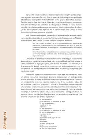 A propósito, o texto constitucional apresenta grandes inovações quando compa-
                 rado aos que o antecedem. No caso, ﬁrma a concepção do Estado educador e atribui às
                 três esferas do poder público responsabilidades com a garantia do direito à educação.
                 Também prevê o Plano Nacional de Educação, a organização do ensino em sistemas,
                 bem como a instituição dos Conselhos de Educação que, em todos os níveis, recebem
                 incumbências relacionadas à assessoria dos governos, à elaboração do plano de educa-
                 ção e à distribuição de fundos especiais. Por aí, identiﬁcam-se, neste campo, as novas
                 pretensões que estavam postas na sociedade.

                       À Lei, como era de se esperar, não escapou a responsabilidade do poder público
                 com o atendimento escolar do campo. Seu ﬁnanciamento foi assegurado no Título de-
                 dicado à família, à educação e à cultura, conforme o seguinte dispositivo:
                                 Art. 156 A União, os Estados e os Municípios aplicarão nunca menos de dez
                                 por cento e o Distrito Federal nunca menos de vinte por cento da renda re-
                                 sultante dos impostos, na manutenção e no desenvolvimento dos sistemas
                                 educativos.
                                 Parágrafo único. Para realização do ensino nas zonas rurais, a União reservará,
                                 no mínimo, vinte por cento das cotas destinadas à educação no respectivo
                                 orçamento anual.
                        Como se vê, no âmbito de um federalismo nacional ainda frágil, o ﬁnanciamento
                 do atendimento escolar na zona rural está sob a responsabilidade da União e passa a
                 contar, nos termos da legislação vigente, com recursos vinculados à sua manutenção e
                 desenvolvimento. Naquele momento, ao contrário do que se observa posteriormente, a
                 situação rural não é integrada como forma de trabalho, mas aponta para a participação
                 nos direitos sociais.

                        Para alguns, o precitado dispositivo constitucional pode ser interpretado como
                 um esforço nacional de interiorização do ensino, estabelecendo um contraponto às
                 práticas resultantes do desejo de expansão e de domínio das elites a qualquer custo, em
                 um país que tinha, no campo, a parcela mais numerosa de sua população e a base da
                 sua economia. Para outros, no entanto, a orientação do texto legal representava mais
                 uma estratégia para manter, sob controle, as tensões e conﬂitos decorrentes de um mo-
                 delo civilizatório que reproduzia práticas sociais de abuso de poder. Sobre as relações
                 no campo, o poeta Tierra faz uma leitura, assaz interessante e consegue iluminar, no
                 presente, como o faz João Cabral de Melo Neto, em seu clássico poema Morte e Vida
                 Severina, um passado que tende a se perpetuar.
                                            Os sem-terra aﬁnal
                                            Estão assentados na pleniposse da terra:
                                            De sem-terra passaram a
                                            Com-terra: ei- los
                                            enterrados
                                            Os sem-terra aﬁnal
                                            Estão assentados na pleniposse da terra:
                                            De sem-terra passaram a
Anotações




                                            Com-terra: ei- los
                                            enterrados
                                            desterrados de seu sopro de vida
                                            aterrados
                                            terrorizados
                                            terra que à terra torna
                                            torna
                                            Pleniposseiros terratenentes
                                            de uma vala (bala) comum


            54                                                                           CADERNOS SECAD
 