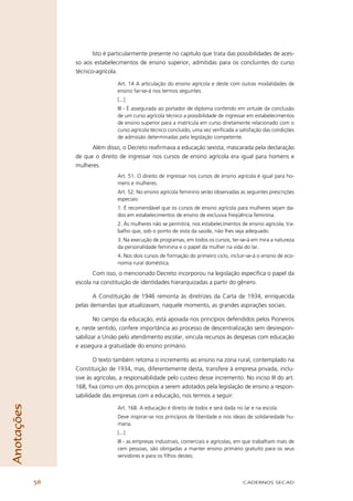 Isto é particularmente presente no capítulo que trata das possibilidades de aces-
                 so aos estabelecimentos de ensino superior, admitidas para os concluintes do curso
                 técnico-agrícola.

                                  Art. 14 A articulação do ensino agrícola e deste com outras modalidades de
                                  ensino far-se-á nos termos seguintes:
                                  [...]
                                  III - É assegurada ao portador de diploma conferido em virtude da conclusão
                                  de um curso agrícola técnico a possibilidade de ingressar em estabelecimentos
                                  de ensino superior para a matrícula em curso diretamente relacionado com o
                                  curso agrícola técnico concluído, uma vez veriﬁcada a satisfação das condições
                                  de admissão determinadas pela legislação competente.
                       Além disso, o Decreto reaﬁrmava a educação sexista, mascarada pela declaração
                 de que o direito de ingressar nos cursos de ensino agrícola era igual para homens e
                 mulheres.
                                  Art. 51. O direito de ingressar nos cursos de ensino agrícola é igual para ho-
                                  mens e mulheres.
                                  Art. 52. No ensino agrícola feminino serão observadas as seguintes prescrições
                                  especiais:
                                  1. É recomendável que os cursos de ensino agrícola para mulheres sejam da-
                                  dos em estabelecimentos de ensino de exclusiva freqüência feminina.
                                  2. Às mulheres não se permitirá, nos estabelecimentos de ensino agrícola, tra-
                                  balho que, sob o ponto de vista da saúde, não lhes seja adequado.
                                  3. Na execução de programas, em todos os cursos, ter-se-á em mira a natureza
                                  da personalidade feminina e o papel da mulher na vida do lar.
                                  4. Nos dois cursos de formação do primeiro ciclo, incluir-se-á o ensino de eco-
                                  nomia rural doméstica.
                        Com isso, o mencionado Decreto incorporou na legislação especíﬁca o papel da
                 escola na constituição de identidades hierarquizadas a partir do gênero.

                        A Constituição de 1946 remonta às diretrizes da Carta de 1934, enriquecida
                 pelas demandas que atualizavam, naquele momento, as grandes aspirações sociais.

                         No campo da educação, está apoiada nos princípios defendidos pelos Pioneiros
                 e, neste sentido, confere importância ao processo de descentralização sem desrespon-
                 sabilizar a União pelo atendimento escolar, vincula recursos às despesas com educação
                 e assegura a gratuidade do ensino primário.

                        O texto também retoma o incremento ao ensino na zona rural, contemplado na
                 Constituição de 1934, mas, diferentemente desta, transfere à empresa privada, inclu-
                 sive às agrícolas, a responsabilidade pelo custeio desse incremento. No inciso III do art.
                 168, ﬁxa como um dos princípios a serem adotados pela legislação de ensino a respon-
                 sabilidade das empresas com a educação, nos termos a seguir:
Anotações




                                  Art. 168. A educação é direito de todos e será dada no lar e na escola.
                                  Deve inspirar-se nos princípios de liberdade e nos ideais de solidariedade hu-
                                  mana.
                                  [...]
                                  III - as empresas industriais, comerciais e agrícolas, em que trabalham mais de
                                  cem pessoas, são obrigadas a manter ensino primário gratuito para os seus
                                  servidores e para os ﬁlhos destes;



            56                                                                            CADERNOS SECAD
 