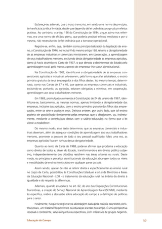 Esclareça-se, ademais, que o inciso transcrito, em sendo uma norma de princípio,
tinha eﬁcácia jurídica limitada, desde que dependia de lei ordinária para produzir efeitos
práticos. Ao contrário, o artigo 156 da Constituição de 1934, a que acima nos referi-
mos, era uma norma de eﬁcácia plena, que poderia produzir efeitos imediatos e por si
mesma, não necessitando de lei ordinária que a tornasse operacional.

       Registre-se, enﬁm, que, também como princípio balizador da legislação de ensi-
no, a Constituição de 1946, no inciso IV do mesmo artigo 168, retoma a obrigatoriedade
de as empresas industriais e comerciais ministrarem, em cooperação, a aprendizagem
de seus trabalhadores menores, excluindo desta obrigatoriedade as empresas agrícolas,
como já havia ocorrido na Carta de 1937, o que denota o desinteresse do Estado pela
aprendizagem rural, pelo menos a ponto de emprestar-lhe status constitucional.

       Na Constituição de 1967, identiﬁca-se a obrigatoriedade de as empresas con-
vencionais agrícolas e industriais oferecerem, pela forma que a lei estabelece, o ensino
primário gratuito de seus empregados e dos ﬁlhos destes. Ao mesmo tempo, determi-
nava, como nas Cartas de 37 e 46, que apenas as empresas comerciais e industriais,
excluindo-se, portanto, as agrícolas, estavam obrigadas a ministrar, em cooperação,
aprendizagem aos seus trabalhadores menores.

       Em 1969, promulgada a emenda à Constituição de 24 de janeiro de 1967, iden-
tiﬁcava-se, basicamente, as mesmas normas, apenas limitando a obrigatoriedade das
empresas, inclusive das agrícolas, com o ensino primário gratuito dos ﬁlhos dos empre-
gados, entre os sete e quatorze anos. Deixava antever, por outro lado, que tal ensino
poderia ser possibilitado diretamente pelas empresas que o desejassem, ou, indireta-
mente, mediante a contribuição destas com o salário-educação, na forma que a lei
viesse a estabelecer.

        Do mesmo modo, esse texto determinou que as empresas comerciais e indus-
triais deveriam, além de assegurar condições de aprendizagem aos seus trabalhadores
menores, promover o preparo de todo o seu pessoal qualiﬁcado. Mais uma vez, as
empresas agrícolas ﬁcaram isentas dessa obrigatoriedade.

        Quanto ao texto da Carta de 1988, pode-se aﬁrmar que proclama a educação
como direito de todos e, dever do Estado, transformando-a em direito público subje-
tivo, independentemente dos cidadãos residirem nas áreas urbanas ou rurais. Deste
modo, os princípios e preceitos constitucionais da educação abrangem todos os níveis
e modalidades de ensino ministrados em qualquer parte do país.

      Assim sendo, apesar de não se referir direta e especiﬁcamente ao ensino rural
no corpo da Carta, possibilitou às Constituições Estaduais e à Lei de Diretrizes e Bases
da Educação Nacional - LDB - o tratamento da educação rural no âmbito do direito à
igualdade e do respeito às diferenças.

       Ademais, quando estabelece no art. 62, do ato das Disposições Constitucionais
Transitórias, a criação do Serviço Nacional de Aprendizagem Rural (SENAR), mediante
lei especíﬁca, reabre a discussão sobre educação do campo e a deﬁnição de políticas
para o setor.

       Finalmente, há que se registrar na abordagem dada pela maioria dos textos cons-
titucionais, um tratamento periférico da educação escolar do campo. É uma perspectiva
residual e condizente, salvo conjunturas especíﬁcas, com interesses de grupos hegemô-


Educação do Campo                                                                            57
 