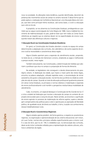 nicos na sociedade. As alterações nesta tendência, quando identiﬁcadas, decorrem da
                 presença dos movimentos sociais do campo no cenário nacional. É dessa forma que se
                 pode explicar a realização da Conferência Nacional por uma Educação Básica do Cam-
                 po, que teve como principal mérito recolocar, sob outras bases, o rural e a educação
                 que a ele se vincula.

                        A propósito, se nos ativermos às Constituições Estaduais, privilegiando-se o pe-
                 ríodo que se segue à promulgação da Carta Magna de 1988, marco indelével do mo-
                 vimento de redemocratização no país, pode-se dizer que nem todas as Cartas fazem
                 referências ao respeito que os sistemas devem ter às especiﬁcidades do ensino rural,
                 quando tratam das diferenças culturais e regionais.

                 1 Educação Rural nas Constituições Estaduais Brasileiras

                        Em geral, as Constituições dos Estados abordam a escola no espaço do campo
                 determinando a adaptação dos currículos, dos calendários e de outros aspectos do en-
                 sino rural às necessidades e características dessa região.

                       Alguns Estados apontam para a expansão do atendimento escolar, propondo,
                 no texto da Lei, a intenção de interiorizar o ensino, ampliando as vagas e melhorando
                 o parque escolar, nessa região.

                       Também está presente, nas Constituições, a determinação de medidas que valo-
                 rizem o professor que atua no campo e a proposição de formas de efetivá-la.

                        Na verdade, os legisladores não conseguem o devido distanciamento do para-
                 digma urbano. A idealização da cidade, que inspira a maior parte dos textos legais,
                 encontra na palavra adaptação, utilizada repetidas vezes, a recomendação de tornar
                 acessível ou de ajustar a educação escolar, nos termos da sua oferta na cidade às condi-
                 ções de vida do campo. Quando se trata da educação proﬁssional igualmente presente
                 em várias Cartas Estaduais, os princípios e normas relativos à implantação e expansão
                 do ensino proﬁssionalizante rural mantêm a perspectiva residual dessa modalidade de
                 atendimento.

                         Cabe, no entanto, um especial destaque à Constituição do Rio Grande do Sul. É
                 a única unidade da Federação que inscreve a educação do campo no contexto de um
                 projeto estruturador para o conjunto do país. Neste sentido, ao encontrar o signiﬁcado
                 do ensino agrícola no processo de implantação da reforma agrária, supera a aborda-
                 gem compensatória das políticas para o setor e aponta para as aspirações de liberdade
                 política, de igualdade social, de direito ao trabalho, à terra, à saúde e ao conhecimento
                 dos(as) trabalhadores(as) rurais.

                 2 Educação Rural e Características Regionais
Anotações




                        Alguns estados apenas prevêem, de forma genérica, o respeito às características
                 regionais, na organização e operacionalização de seu sistema educacional, sem incluir,
                 em suas Cartas, normas e/ou princípios voltados especiﬁcamente para o ensino rural.
                 É o caso do Acre, que no art. 194, II, estabelece que, na estruturação dos currículos,
                 dever-se-ão incluir conteúdos voltados para a representação dos valores culturais, artís-
                 ticos e ambientais da região.



            58                                                                       CADERNOS SECAD
 