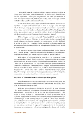 Com redações diferentes, o mesmo princípio é proclamado nas Constituições do
Espírito Santo, Mato Grosso, Paraná e Pernambuco. Em outros Estados, tal diretriz tam-
bém está expressa nas Constituições, mas juntamente com outras que se referem, de
forma mais especíﬁca e concreta, à Educação Rural. É o que se observa, por exemplo,
nas Cartas da Bahia, de Minas Gerais e da Paraíba.

       Ao lado disso, observa-se que algumas Cartas estaduais trazem referências mais
especíﬁcas à educação rural, determinando, na oferta da educação básica para a po-
pulação do campo, adaptações concretas inerentes às características e peculiaridades
desta. É o que ocorre nos Estados de Alagoas, Bahia, Ceará, Maranhão, Sergipe e To-
cantins, que prescrevem sejam os calendários escolares da zona rural adequados aos
calendários agrícolas e às manifestações relevantes da cultura regional.

       O Maranhão, por exemplo, inseriu, no § 1º do artigo 218 de sua Constituição,
norma determinando que, na elaboração do calendário das escolas rurais, o poder pú-
blico deve levar em consideração as estações do ano e seus ciclos agrícolas. Já o Estado
de Sergipe, no artigo 215, § 3º da Carta Política, orienta que o calendário da zona rural
seja estabelecido de modo a permitir que as férias escolares coincidam com o período
de cultivo do solo.

      Essa orientação também é identiﬁcada nos Estados do Pará, Paraíba, Roraima,
Santa Catarina, Sergipe e Tocantins, que determinam a ﬁxação de currículos para a
zona rural consentâneos com as especiﬁcidades culturais da população escolar.

       Neste aspecto, a Constituição paraense, no artigo 281, IV, explicita que o plano
estadual de educação deverá conter, entre outras, medidas destinadas ao estabeleci-
mento de modelos de ensino rural que considerem a realidade estadual especíﬁca. A
Constituição de Roraima, no art. 149, II, diz que os conteúdos mínimos para o ensino
fundamental e médio serão ﬁxados de maneira a assegurar, além da formação básica,
currículos adaptados aos meios urbano e rural, visando ao desenvolvimento da capaci-
dade de análise e reﬂexão crítica sobre a realidade. A Constituição de Sergipe, no art.
215, VIII, manda que se organizem currículos capazes de assegurar a formação prática
e o acesso aos valores culturais, artísticos e históricos nacionais e regionais.

3 Expansão da Rede de Ensino Rural e Valorização do Magistério

        Alguns Estados inseriram, em suas constituições, normas programáticas que pos-
sibilitam a expansão do ensino rural e a melhoria de sua qualidade, bem como a valori-
zação do professor que atua no campo.

       Neste caso, temos o Estado do Amapá, que, no inciso XIV do artigo 283 de sua
Carta, declara ser dever do Estado garantir o oferecimento de infra-estrutura necessária
aos professores e proﬁssionais da área de educação, em escolas do interior; a Cons-
tituição da Paraíba, no artigo 211, prescreve caber ao Estado, em articulação com os
Municípios, promover o mapeamento escolar, estabelecendo critérios para a ampliação
e a interiorização da rede escolar pública; o Rio Grande do Sul, no artigo 216 de sua
Carta, estabelece que, na área rural, para cada grupo de escolas de ensino fundamen-
tal incompleto, haverá uma escola central de ensino fundamental completo, visando,
com isto, assegurar o número de vagas suﬁcientes para absorver os alunos da área.
Essas escolas centrais, segundo o § 4º do mesmo artigo, serão indicadas pelo Conselho


Educação do Campo                                                                           59
 