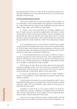 Municipal de Educação; Tocantins, no artigo 136 de sua Constituição, assegura ao pro-
                 ﬁssional do magistério da zona rural isonomia de vencimentos com os da zona urbana,
                 observado o nível de formação.

                 4 O Ensino Proﬁssionalizante Agrícola

                        Enﬁm, há de se destacar que um conjunto de Estados-membros enfatizam, em
                 suas Constituições, o ensino proﬁssionalizante rural, superando, nos mencionados tex-
                 tos, a visão assistencialista que acompanha essa modalidade de educação, desde suas
                 origens. Eis alguns deles, como se veriﬁca nas Cartas a seguir:

                        a) Amapá, no inciso XV do artigo 283 de sua Constituição, estabelece, como
                 dever do Estado, promover a expansão de estabelecimentos oﬁciais aptos a oferecer
                 cursos gratuitos de ensino técnico-industrial, agrícola e comercial. No parágrafo único
                 do artigo 286, esta mesma Carta determina que o Estado deverá inserir nos currículos,
                 entre outras matérias de caráter regional, como História do Amapá, Cultura do Amapá,
                 Educação Ambiental e Estudos Amazônicos, também Técnica Agropecuária e Pesquei-
                 ra.

                        b) A Constituição do Ceará, no § 6º do artigo 231, determina que as escolas
                 rurais do Estado devem obrigatoriamente instituir o ensino de cursos proﬁssionalizan-
                 tes. O § 8º do mesmo artigo, norma de característica programática, prevê que, em cada
                 microrregião do Estado, será implantada uma escola técnico-agrícola, cujos currículos e
                 calendários escolares devem ser adequados à realidade local.

                        c) A Carta do Mato Grosso do Sul, em seu artigo 154, dentre os princípios e
                 normas de organização do sistema estadual de ensino, insere a obrigatoriedade de o
                 estado ﬁxar diretrizes para o ensino rural e técnico, que será, quando possível, gratuito
                 e terá em vista a formação de proﬁssionais e trabalhadores especializados, de acordo
                 com as condições e necessidades do mercado de trabalho.

                       d) Minas Gerais, no artigo 198 de sua Lei Maior, determina que o poder públi-
                 co garantirá a educação, através, entre outros mecanismos, da expansão da rede de
                 estabelecimentos oﬁciais que ofereçam cursos de ensino técnico-industrial, agrícola e
                 comercial, observadas as características regionais e as dos grupos sociais.

                        e) O Pará, no artigo 280 de sua Constituição, diz que o Estado é obrigado a
                 expandir, concomitantemente, o ensino médio através da criação de escolas técnico-
                 agrícolas ou industriais.

                       f) O Rio Grande do Sul proclama, em seu texto constitucional, artigo 217, que o
                 Estado elaborará política para o ensino fundamental e médio de orientação e formação
                 proﬁssional, visando, entre outras ﬁnalidades, auxiliar, através do ensino agrícola, na
                 implantação da reforma agrária.
Anotações




                        g) Rondônia, no artigo 195 de sua Carta, autoriza o Estado a criar escolas téc-
                 nicas, agrotécnicas e industriais, atendendo às necessidades regionais de desenvolvi-
                 mento. O mesmo artigo determina, em seu parágrafo único, seja a implantação dessas
                 escolas incluídas no plano de desenvolvimento do Estado.

                        Como se vê, em que pese o esforço para superar, em alguns Estados, uma visão
                 assistencialista das normas relativas à educação e formação proﬁssional especíﬁca, nem



            60                                                                       CADERNOS SECAD
 