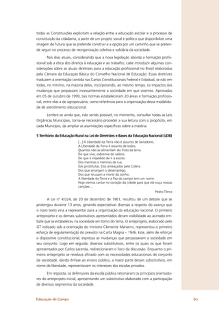 todas as Constituições explicitam a relação entre a educação escolar e o processo de
constituição da cidadania, a partir de um projeto social e político que disponibilize uma
imagem do futuro que se pretende construir e a opção por um caminho que se preten-
de seguir no processo de reorganização coletiva e solidária da sociedade.

       Nos dias atuais, considerando que a nova legislação aborda a formação proﬁs-
sional sob a ótica dos direitos à educação e ao trabalho, cabe introduzir algumas con-
siderações sobre as atuais diretrizes para a educação proﬁssional no Brasil elaboradas
pela Câmara da Educação Básica do Conselho Nacional de Educação. Essas diretrizes
traduzem a orientação contida nas Cartas Constitucionais Federal e Estadual, se não em
todas, no mínimo, na maioria delas, incorporando, ao mesmo tempo, os impactos das
mudanças que perpassam incessantemente a sociedade em que vivemos. Aprovadas
em 05 de outubro de 1999, tais normas estabeleceram 20 áreas e formação proﬁssio-
nal, entre elas a de agropecuária, como referência para a organização dessa modalida-
de de atendimento educacional.

      Lembre-se ainda que, não sendo possível, no momento, consultar todas as Leis
Orgânicas Municipais, torna-se necessário proceder a sua leitura com o propósito, em
cada Município, de ampliar as assimilações especíﬁcas sobre a matéria.

5 Território da Educação Rural na Lei de Diretrizes e Bases da Educação Nacional (LDB)
                           [...] A Liberdade da Terra não é assunto de lavradores.
                           A Liberdade da Terra é assunto de todos.
                           Quantos não se alimentam do fruto da terra.
                           Do que vive, sobrevive do salário.
                           Do que é impedido de ir à escola.
                           Dos meninos e meninas de rua.
                           Das prostitutas. Dos ameaçados pelo Cólera.
                           Dos que amargam o desemprego.
                           Dos que recusam a morte do sonho.
                           A liberdade da Terra e a Paz do campo tem um nome.
                           Hoje viemos cantar no coração da cidade para que ela ouça nossas
                           canções...
                                                                               Pedro Tierra

      A Lei nº 4.024, de 20 de dezembro de 1961, resultou de um debate que se
prolongou durante 13 anos, gerando expectativas diversas a respeito do avanço que
o novo texto viria a representar para a organização da educação nacional. O primeiro
anteprojeto e os demais substitutivos apresentados deram visibilidade ao acirrado em-
bate que se estabeleceu na sociedade em torno do tema. O anteprojeto, elaborado pelo
GT indicado sob a orientação do ministro Clemente Marianni, representou o primeiro
esforço de regulamentação do previsto na Carta Magna – 1946. Este, além de reforçar
o dispositivo constitucional, expressa as mudanças que perpassavam a sociedade em
seu conjunto. Logo em seguida, diversos substitutivos, entre os quais os que foram
apresentados por Carlos Lacerda, redirecionaram o foco da discussão. Enquanto o pri-
meiro anteprojeto se revelava aﬁnado com as necessidades educacionais do conjunto
da sociedade, dando ênfase ao ensino público, a maior parte desses substitutivos, em
nome da liberdade, representavam os interesses das escolas privadas.

       Em resposta, os defensores da escola pública retomaram os princípios orientado-
res do anteprojeto inicial, apresentando um substitutivo elaborado com a participação
de diversos segmentos da sociedade.


Educação do Campo                                                                             61
 