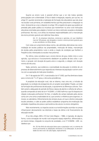 Quanto ao ensino rural, é possível aﬁrmar que a Lei não traduz grandes
                 preocupações com a diversidade. O foco é dado à integração, exposta, por sua vez, no
                 artigo 57, quando recomenda a realização da formação dos educadores que vão atuar
                 nas escolas rurais primárias, em estabelecimentos que lhes prescrevam a integração no
                 meio. Acrescente-se a isso o disposto no artigo 105 a respeito do apoio que poderá ser
                 prestado pelo poder público às iniciativas que mantenham na zona rural instituições
                 educativas orientadas para adaptar o homem ao meio e estimular vocações e atividades
                 proﬁssionais. No mais, a Lei atribui às empresas responsabilidades com a manutenção
                 de ensino primário gratuito sem delimitar faixa etária.
                                 Art. 31. As empresas industriais, comerciais e agrícolas, em que trabalhem
                                 mais de 100 pessoas, são obrigadas a manter o ensino primário gratuito para
                                 os seus servidores e os ﬁlhos desses.
                        Com vistas ao cumprimento dessa norma, são admitidas alternativas tais como:
                 instalação de escolas públicas nas propriedades, instituição de bolsas, manutenção
                 de escolas pelos proprietários rurais e ainda a criação de condições que facilitem a
                 freqüência dos interessados às escolas mais próximas.

                        Por último, resta considerar que o ensino técnico de grau médio inclui o curso
                 agrícola, cuja estrutura e funcionamento obedecem ao padrão de dois ciclos: o pri-
                 meiro, o ginasial, com duração de quatro anos e o segundo, o colegial, com duração
                 mínima de três anos.

                       Nada, portanto, que evidencie a racionalidade da educação no âmbito de um
                 processo de desenvolvimento que responda aos interesses da população rural em sinto-
                 nia com as aspirações de todo povo brasileiro.

                       Em 11 de agosto de 1971, é sancionada a Lei nº 5.692, que ﬁxa diretrizes e bases
                 para o ensino de 1º e 2º graus, e dá outras providências.

                        A propósito da educação rural, não se observa, mais uma vez, a inclusão da
                 população na condição de protagonista de um projeto social global. Propõe, ao tratar
                 da formação dos proﬁssionais da educação, o ajustamento às diferenças culturais. Tam-
                 bém prevê a adequação do período de férias à época de plantio e colheita de safras e,
                 quando comparado ao texto da Lei nº 4.024/61, a 5.692 reaﬁrma o que foi disposto em
                 relação à educação proﬁssional. De fato, o trabalho do campo realizado pelos alunos
                 conta com uma certa cumplicidade da Lei, que constitui a referência para organizar, in-
                 clusive, os calendários. Diferentemente dos tempos atuais, em que o direito à educação
                 escolar prevalece, e cabe ao poder público estabelecer programas de erradicação das
                 atividades impeditivas de acesso e permanência dos alunos no ensino obrigatório.

                       Mais recentemente, os impactos sociais e as transformações ocorridas no campo
                 inﬂuenciaram decisivamente nas diretrizes e bases da oferta e do ﬁnanciamento da
                 educação escolar.
Anotações




                        À luz dos artigos 208 e 210 da Carta Magna – 1988, e inspirada, de alguma
                 forma, numa concepção de mundo rural enquanto espaço especíﬁco, diferenciado e,
                 ao mesmo tempo, integrado no conjunto da sociedade, a Lei nº 9.394/96 – LDB - es-
                 tabelece que:
                                 Art. 28. Na oferta da educação básica para a população rural, os sistemas de
                                 ensino promoverão as adaptações necessárias à sua adequação, às peculiari-
                                 dades da vida rural e de cada região, especialmente.


            62                                                                        CADERNOS SECAD
 