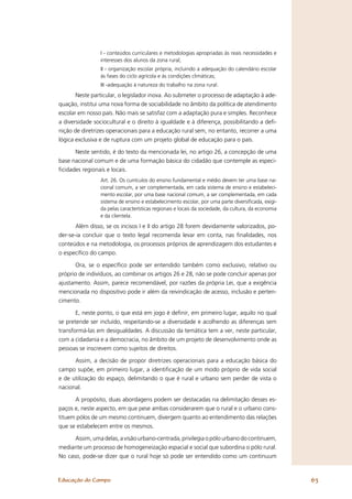 I - conteúdos curriculares e metodologias apropriadas às reais necessidades e
                interesses dos alunos da zona rural;
                II - organização escolar própria, incluindo a adequação do calendário escolar
                às fases do ciclo agrícola e ás condições climáticas;
                III -adequação à natureza do trabalho na zona rural.
       Neste particular, o legislador inova. Ao submeter o processo de adaptação à ade-
quação, institui uma nova forma de sociabilidade no âmbito da política de atendimento
escolar em nosso país. Não mais se satisfaz com a adaptação pura e simples. Reconhece
a diversidade sociocultural e o direito à igualdade e à diferença, possibilitando a deﬁ-
nição de diretrizes operacionais para a educação rural sem, no entanto, recorrer a uma
lógica exclusiva e de ruptura com um projeto global de educação para o país.

      Neste sentido, é do texto da mencionada lei, no artigo 26, a concepção de uma
base nacional comum e de uma formação básica do cidadão que contemple as especi-
ﬁcidades regionais e locais.
                Art. 26. Os currículos do ensino fundamental e médio devem ter uma base na-
                cional comum, a ser complementada, em cada sistema de ensino e estabeleci-
                mento escolar, por uma base nacional comum, a ser complementada, em cada
                sistema de ensino e estabelecimento escolar, por uma parte diversiﬁcada, exigi-
                da pelas características regionais e locais da sociedade, da cultura, da economia
                e da clientela.
       Além disso, se os incisos I e II do artigo 28 forem devidamente valorizados, po-
der-se-ia concluir que o texto legal recomenda levar em conta, nas ﬁnalidades, nos
conteúdos e na metodologia, os processos próprios de aprendizagem dos estudantes e
o especíﬁco do campo.

       Ora, se o especíﬁco pode ser entendido também como exclusivo, relativo ou
próprio de indivíduos, ao combinar os artigos 26 e 28, não se pode concluir apenas por
ajustamento. Assim, parece recomendável, por razões da própria Lei, que a exigência
mencionada no dispositivo pode ir além da reivindicação de acesso, inclusão e perten-
cimento.

       E, neste ponto, o que está em jogo é deﬁnir, em primeiro lugar, aquilo no qual
se pretende ser incluído, respeitando-se a diversidade e acolhendo as diferenças sem
transformá-las em desigualdades. A discussão da temática tem a ver, neste particular,
com a cidadania e a democracia, no âmbito de um projeto de desenvolvimento onde as
pessoas se inscrevem como sujeitos de direitos.

      Assim, a decisão de propor diretrizes operacionais para a educação básica do
campo supõe, em primeiro lugar, a identiﬁcação de um modo próprio de vida social
e de utilização do espaço, delimitando o que é rural e urbano sem perder de vista o
nacional.

      A propósito, duas abordagens podem ser destacadas na delimitação desses es-
paços e, neste aspecto, em que pese ambas considerarem que o rural e o urbano cons-
tituem pólos de um mesmo continuem, divergem quanto ao entendimento das relações
que se estabelecem entre os mesmos.

      Assim, uma delas, a visão urbano-centrada, privilegia o pólo urbano do continuem,
mediante um processo de homogeneização espacial e social que subordina o pólo rural.
No caso, pode-se dizer que o rural hoje só pode ser entendido como um continuum



Educação do Campo                                                                                   63
 