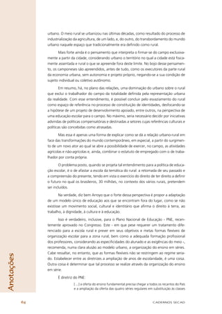 urbano. O meio rural se urbanizou nas últimas décadas, como resultado do processo de
                 industrialização da agricultura, de um lado, e, do outro, do transbordamento do mundo
                 urbano naquele espaço que tradicionalmente era deﬁnido como rural.

                        Mais forte ainda é o pensamento que interpreta o ﬁrmar-se do campo exclusiva-
                 mente a partir da cidade, considerando urbano o território no qual a cidade está ﬁsica-
                 mente assentada e rural o que se apreende fora deste limite. No bojo desse pensamen-
                 to, os camponeses são apreendidos, antes de tudo, como os executores da parte rural
                 da economia urbana, sem autonomia e projeto próprio, negando-se a sua condição de
                 sujeito individual ou coletivo autônomo.

                         Em resumo, há, no plano das relações, uma dominação do urbano sobre o rural
                 que exclui o trabalhador do campo da totalidade deﬁnida pela representação urbana
                 da realidade. Com esse entendimento, é possível concluir pelo esvaziamento do rural
                 como espaço de referência no processo de constituição de identidades, desfocando-se
                 a hipótese de um projeto de desenvolvimento apoiado, entre outros, na perspectiva de
                 uma educação escolar para o campo. No máximo, seria necessário decidir por iniciativas
                 advindas de políticas compensatórias e destinadas a setores cujas referências culturais e
                 políticas são concebidas como atrasadas.

                        Mas essa é apenas uma forma de explicar como se dá a relação urbano-rural em
                 face das transformações do mundo contemporâneo, em especial, a partir do surgimen-
                 to de um novo ator ao qual se abre a possibilidade de exercer, no campo, as atividades
                 agrícolas e não-agrícolas e, ainda, combinar o estatuto de empregado com o de traba-
                 lhador por conta própria.

                         O problema posto, quando se projeta tal entendimento para a política de educa-
                 ção escolar, é o de afastar a escola da temática do rural: a retomada de seu passado e
                 a compreensão do presente, tendo em vista o exercício do direito de ter direito a deﬁnir
                 o futuro no qual os brasileiros, 30 milhões, no contexto dos vários rurais, pretendem
                 ser incluídos.

                         Na verdade, diz bem Arroyo que o forte dessa perspectiva é propor a adaptação
                 de um modelo único de educação aos que se encontram fora do lugar, como se não
                 existisse um movimento social, cultural e identitário que aﬁrma o direito à terra, ao
                 trabalho, à dignidade, à cultura e à educação.

                        Isso é verdadeiro, inclusive, para o Plano Nacional de Educação - PNE, recen-
                 temente aprovado no Congresso. Este - em que pese requerer um tratamento dife-
                 renciado para a escola rural e prever em seus objetivos e metas formas ﬂexíveis de
                 organização escolar para a zona rural, bem como a adequada formação proﬁssional
                 dos professores, considerando as especiﬁcidades do alunado e as exigências do meio -,
                 recomenda, numa clara alusão ao modelo urbano, a organização do ensino em séries.
                 Cabe ressaltar, no entanto, que as formas ﬂexíveis não se restringem ao regime seria-
Anotações




                 do. Estabelecer entre as diretrizes a ampliação de anos de escolaridade, é uma coisa.
                 Outra coisa é determinar que tal processo se realize através da organização do ensino
                 em série.

                       É diretriz do PNE:
                                  [ ...] a oferta do ensino fundamental precisa chegar a todos os recantos do País
                                  e a ampliação da oferta das quatro séries regulares em substituição às classes



            64                                                                            CADERNOS SECAD
 